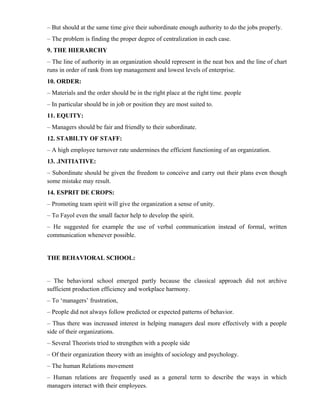 – But should at the same time give their subordinate enough authority to do the jobs properly.
– The problem is finding the proper degree of centralization in each case.
9. THE HIERARCHY
– The line of authority in an organization should represent in the neat box and the line of chart
runs in order of rank from top management and lowest levels of enterprise.
10. ORDER:
– Materials and the order should be in the right place at the right time. people
– In particular should be in job or position they are most suited to.
11. EQUITY:
– Managers should be fair and friendly to their subordinate.
12. STABILTY OF STAFF:
– A high employee turnover rate undermines the efficient functioning of an organization.
13. .INITIATIVE:
– Subordinate should be given the freedom to conceive and carry out their plans even though
some mistake may result.
14. ESPRIT DE CROPS:
– Promoting team spirit will give the organization a sense of unity.
– To Fayol even the small factor help to develop the spirit.
– He suggested for example the use of verbal communication instead of formal, written
communication whenever possible.


THE BEHAVIORAL SCHOOL:


– The behavioral school emerged partly because the classical approach did not archive
sufficient production efficiency and workplace harmony.
– To ‘managers’ frustration,
– People did not always follow predicted or expected patterns of behavior.
– Thus there was increased interest in helping managers deal more effectively with a people
side of their organizations.
– Several Theorists tried to strengthen with a people side
– Of their organization theory with an insights of sociology and psychology.
– The human Relations movement
– Human relations are frequently used as a general term to describe the ways in which
managers interact with their employees.
 