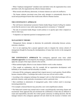 – When “employee management” simulates more and better work, the organization has a more
and better work, the organization has effective human relations
– When morale and efficiency deteriorate, its human relations are said to be ineffective.
– The human relations movement arose from early attempts to systematically discover the
social and psychological factors that would create effective Human reaction.


THE CONTINGENCY APPROACH
– The well known international economist Charles kindly Berger found of telling his students
at mitt that the answers to any really engrossing question in economics is “it depends“
– The task of economist kindly Berger would continue is to specify upon what is depend on
what in what ways.
– “It depends is an important question in management as well”


MANAGEMENT THEORY
– Management theory attempts to determine the predictable relationship between actions,
outcomes, situations.
– So it is not surprising that a peasant approach seeks to integrate the various schools of
management thought by focusing the interdependence of many facts involve in the managerial
situations.


THE CONTINGENCY APPROACH The contingency approach some times called
(situation approach) was developed by the managers, consultants and researchers who tried to
apply the concepts of the major schools to the real life.
• When methods highly effective in one situation failed to work in other situation.
• They sought an explanation, why for example did an organization development work
brilliantly in one situation and fail miserably in another.
• Advocates Of the contingency approach had a logical answer to such question. Result differs
because situation differs. A technique that works in one case will not work in other.
• According to the contagious technique the manager’s job is to find which technique will in a
particular situation, under particular circumstances and at a particular time.
• Best contributes to attainments of management goals, where workers need to encourage
increasing productivity.
• For example a classical theorist may prescribe a new work simplification scheme.
• The behavioral scientist may instead seek to create a psychologically motivating climate and
recommend. Some approach like job enrichment the combination of tasks that are different in
scope and responsibility and allow the worker greater autonomy in making decisions. But the
manager trained in the contiguous approach will ask which ties the recourse is limited; work
 