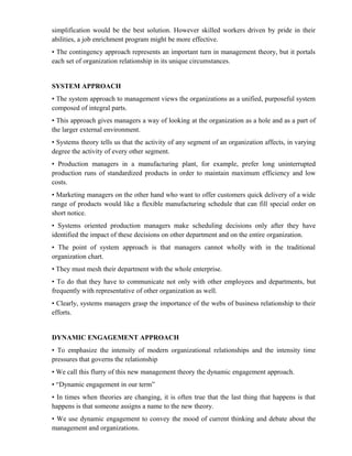 simplification would be the best solution. However skilled workers driven by pride in their
abilities, a job enrichment program might be more effective.
• The contingency approach represents an important turn in management theory, but it portals
each set of organization relationship in its unique circumstances.


SYSTEM APPROACH
• The system approach to management views the organizations as a unified, purposeful system
composed of integral parts.
• This approach gives managers a way of looking at the organization as a hole and as a part of
the larger external environment.
• Systems theory tells us that the activity of any segment of an organization affects, in varying
degree the activity of every other segment.
• Production managers in a manufacturing plant, for example, prefer long uninterrupted
production runs of standardized products in order to maintain maximum efficiency and low
costs.
• Marketing managers on the other hand who want to offer customers quick delivery of a wide
range of products would like a flexible manufacturing schedule that can fill special order on
short notice.
• Systems oriented production managers make scheduling decisions only after they have
identified the impact of these decisions on other department and on the entire organization.
• The point of system approach is that managers cannot wholly with in the traditional
organization chart.
• They must mesh their department with the whole enterprise.
• To do that they have to communicate not only with other employees and departments, but
frequently with representative of other organization as well.
• Clearly, systems managers grasp the importance of the webs of business relationship to their
efforts.


DYNAMIC ENGAGEMENT APPROACH
• To emphasize the intensity of modern organizational relationships and the intensity time
pressures that governs the relationship
• We call this flurry of this new management theory the dynamic engagement approach.
• “Dynamic engagement in our term”
• In times when theories are changing, it is often true that the last thing that happens is that
happens is that someone assigns a name to the new theory.
• We use dynamic engagement to convey the mood of current thinking and debate about the
management and organizations.
 
