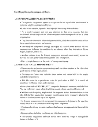 Six different themes in management theory.


1. NEW ORGANIZATIONAL ENVIRONMENT
      • The dynamic engagement approach recognizes that an organization environment is
      not some set of fixed, impersonal forces.
      • Rather it is a complex, dynamic, web at people interacting with each other.
      • As a result Managers not only pay attention to their own concerns, but also
      understands what is important for other managers with in the organization and in other
      organization.
      • They interact with theses other managers to create jointly the condition under which
      these organizations prosper and struggle.
      • The theory Of competitive strategy developed by Michael porter focuses on how
      managers can influence in conditions in an industry when they interacts as Rivals
      buyers, suppliers, and so on .
      • Another variation in on the dynamic engagement approach, most notably argued by
      Edward and jean garner stead in management for a small planet.
      • Place ecological concern at the center of management theory.
2. ETHICS AND SOCIAL RESPONSIBILITY
      • Managers using a dynamic engagement approach pay close attention to the values that
      guide people in their organizations.
      • The corporate Culture that embodies those values, and values held by the people
      outside the organization.
      • This idea came in to prominence with the publication in 1982 Of in search of
      excellence by Thomas peters and waterman.
      • From other study of ‘EXCELLENT’ companies. Peters and waterman concluded that
      “the top performers create a board, uplifting, shared culture, a coherent frame work
      • Within which charged up people search for adoptions. Robert Solomon has taken this
      idea little further, arguing that managers must Exercise moral courage by placing the
      values of excellence at the top of the Agenda.
      • In dynamic engagement, it is not enough for managers to do things in the way they
      always have, or to be content with matching their Competitors.
      • Continuously striving towards excellence has become an organizational theme of the
      1990s.
      • Because values, including excellence ,are ethical concepts.
      • The dynamic engagement approach moves ethics from the Fringe of management
      theory to the heart of it.
 