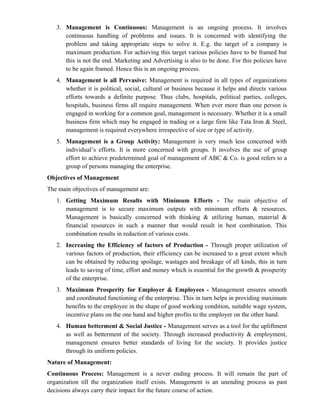 3. Management is Continuous: Management is an ongoing process. It involves
      continuous handling of problems and issues. It is concerned with identifying the
      problem and taking appropriate steps to solve it. E.g. the target of a company is
      maximum production. For achieving this target various policies have to be framed but
      this is not the end. Marketing and Advertising is also to be done. For this policies have
      to be again framed. Hence this is an ongoing process.
   4. Management is all Pervasive: Management is required in all types of organizations
      whether it is political, social, cultural or business because it helps and directs various
      efforts towards a definite purpose. Thus clubs, hospitals, political parties, colleges,
      hospitals, business firms all require management. When ever more than one person is
      engaged in working for a common goal, management is necessary. Whether it is a small
      business firm which may be engaged in trading or a large firm like Tata Iron & Steel,
      management is required everywhere irrespective of size or type of activity.
   5. Management is a Group Activity: Management is very much less concerned with
      individual’s efforts. It is more concerned with groups. It involves the use of group
      effort to achieve predetermined goal of management of ABC & Co. is good refers to a
      group of persons managing the enterprise.
Objectives of Management
The main objectives of management are:
   1. Getting Maximum Results with Minimum Efforts - The main objective of
      management is to secure maximum outputs with minimum efforts & resources.
      Management is basically concerned with thinking & utilizing human, material &
      financial resources in such a manner that would result in best combination. This
      combination results in reduction of various costs.
   2. Increasing the Efficiency of factors of Production - Through proper utilization of
      various factors of production, their efficiency can be increased to a great extent which
      can be obtained by reducing spoilage, wastages and breakage of all kinds, this in turn
      leads to saving of time, effort and money which is essential for the growth & prosperity
      of the enterprise.
   3. Maximum Prosperity for Employer & Employees - Management ensures smooth
      and coordinated functioning of the enterprise. This in turn helps in providing maximum
      benefits to the employee in the shape of good working condition, suitable wage system,
      incentive plans on the one hand and higher profits to the employer on the other hand.
   4. Human betterment & Social Justice - Management serves as a tool for the upliftment
      as well as betterment of the society. Through increased productivity & employment,
      management ensures better standards of living for the society. It provides justice
      through its uniform policies.
Nature of Management:
Continuous Process: Management is a never ending process. It will remain the part of
organization till the organization itself exists. Management is an unending process as past
decisions always carry their impact for the future course of action.
 