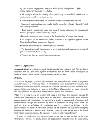 By the dynamic engagement approach, total quality management (TQM)
       should Be in every manager’s vocabulary.
       • All managers should be thinking about how Every organizational process can be
       conducted to provide product and service.
       • That is responsible to tougher and tougher customer and competitive services.
       • Strong and lasting relationships can be fruitful by product of quality frame Of mind
       and action by this view.
       • Total quality management adds one more Dynamic dimension to management
       because quality too is always a moving Target.
       • Dynamic engagement is an example of the changing face of management theory.
       • Not everyone we have mentioned in this overview of the dynamic approach called
       himself or herself as a management theorist.
       • Some are philosophers and some are political scientists.
       • The dynamic approach challenges us to see organization and management as integral
       part of modern and global society.
       • This was not always a tenet of management theory.




Nature of Organization:
An organization is a social group which distributes tasks for a collective goal. The word itself
is derived from the Greek word organon, itself derived from the better-known word ergon - as
we know `organ` - and it means a compartment for a particular job.
Definition
A social unit of people, systematically structured and managed to meet a need or to pursue
collective goals on a continuing basis. All organizations have a management structure that
determines relationships between functions and positions, and subdivides and delegates roles,
responsibilities, and authority to carry out defined tasks. Organizations are open systems in
that they affect and are affected by the environment beyond their boundaries.
When two or more people get together and agree to coordinate their activities in order to
achieve their common goals, an organization has been born. There is really no doubt about the
present meaning of organization. Its purpose is to create an arrangement of positions and
responsibilities through and by means of which an enterprise can carry out its work. An
academic textbook definition of organization can be formulated as follows: “a. the
responsibilities by means of which the activities of the enterprise are dispersed among the
(managerial, supervisory, and specialist) personnel employed in its service; and b. the formal
interrelations established among the personnel by virtue of such responsibilities.”
    It must be emphasized that an organization should not be seen as rigid as the term
“framework” implies. In reality, almost all organization structures must be occasionally
 