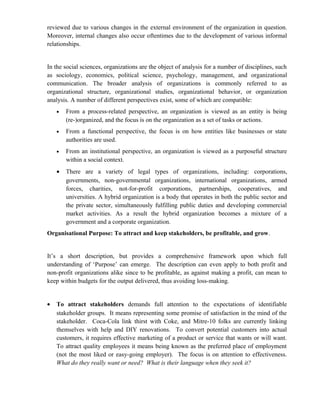 reviewed due to various changes in the external environment of the organization in question.
Moreover, internal changes also occur oftentimes due to the development of various informal
relationships.


In the social sciences, organizations are the object of analysis for a number of disciplines, such
as sociology, economics, political science, psychology, management, and organizational
communication. The broader analysis of organizations is commonly referred to as
organizational structure, organizational studies, organizational behavior, or organization
analysis. A number of different perspectives exist, some of which are compatible:
    •   From a process-related perspective, an organization is viewed as an entity is being
        (re-)organized, and the focus is on the organization as a set of tasks or actions.
    •   From a functional perspective, the focus is on how entities like businesses or state
        authorities are used.
    •   From an institutional perspective, an organization is viewed as a purposeful structure
        within a social context.
    •   There are a variety of legal types of organizations, including: corporations,
        governments, non-governmental organizations, international organizations, armed
        forces, charities, not-for-profit corporations, partnerships, cooperatives, and
        universities. A hybrid organization is a body that operates in both the public sector and
        the private sector, simultaneously fulfilling public duties and developing commercial
        market activities. As a result the hybrid organization becomes a mixture of a
        government and a corporate organization.
Organisational Purpose: To attract and keep stakeholders, be profitable, and grow.


It’s a short description, but provides a comprehensive framework upon which full
understanding of ‘Purpose’ can emerge. The description can even apply to both profit and
non-profit organizations alike since to be profitable, as against making a profit, can mean to
keep within budgets for the output delivered, thus avoiding loss-making.


•   To attract stakeholders demands full attention to the expectations of identifiable
    stakeholder groups. It means representing some promise of satisfaction in the mind of the
    stakeholder. Coca-Cola link thirst with Coke, and Mitre-10 folks are currently linking
    themselves with help and DIY renovations. To convert potential customers into actual
    customers, it requires effective marketing of a product or service that wants or will want.
    To attract quality employees it means being known as the preferred place of employment
    (not the most liked or easy-going employer). The focus is on attention to effectiveness.
    What do they really want or need? What is their language when they seek it?
 