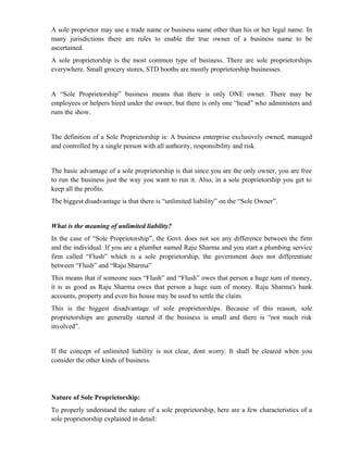 A sole proprietor may use a trade name or business name other than his or her legal name. In
many jurisdictions there are rules to enable the true owner of a business name to be
ascertained.
A sole proprietorship is the most common type of business. There are sole proprietorships
everywhere. Small grocery stores, STD booths are mostly proprietorship businesses.


A “Sole Proprietorship” business means that there is only ONE owner. There may be
employees or helpers hired under the owner, but there is only one “head” who administers and
runs the show.


The definition of a Sole Proprietorship is: A business enterprise exclusively owned, managed
and controlled by a single person with all authority, responsibility and risk.


The basic advantage of a sole proprietorship is that since you are the only owner, you are free
to run the business just the way you want to run it. Also, in a sole proprietorship you get to
keep all the profits.
The biggest disadvantage is that there is “unlimited liability” on the “Sole Owner”.


What is the meaning of unlimited liability?
In the case of “Sole Proprietorship”, the Govt. does not see any difference between the firm
and the individual. If you are a plumber named Raju Sharma and you start a plumbing service
firm called “Flush” which is a sole proprietorship, the government does not differentiate
between “Flush” and “Raju Sharma”
This means that if someone sues “Flush” and “Flush” owes that person a huge sum of money,
it is as good as Raju Sharma owes that person a huge sum of money. Raju Sharma's bank
accounts, property and even his house may be used to settle the claim.
This is the biggest disadvantage of sole proprietorships. Because of this reason, sole
proprietorships are generally started if the business is small and there is “not much risk
involved”.


If the concept of unlimited liability is not clear, dont worry. It shall be cleared when you
consider the other kinds of business.




Nature of Sole Proprietorship:
To properly understand the nature of a sole proprietorship, here are a few characteristics of a
sole proprietorship explained in detail:
 