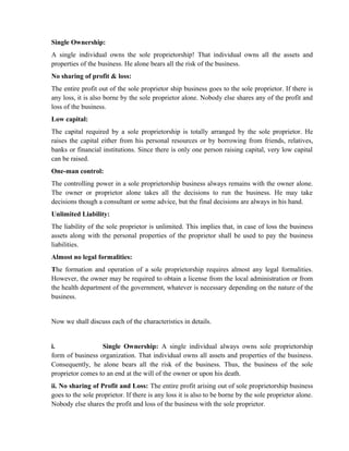 Single Ownership:
A single individual owns the sole proprietorship! That individual owns all the assets and
properties of the business. He alone bears all the risk of the business.
No sharing of profit & loss:
The entire profit out of the sole proprietor ship business goes to the sole proprietor. If there is
any loss, it is also borne by the sole proprietor alone. Nobody else shares any of the profit and
loss of the business.
Low capital:
The capital required by a sole proprietorship is totally arranged by the sole proprietor. He
raises the capital either from his personal resources or by borrowing from friends, relatives,
banks or financial institutions. Since there is only one person raising capital, very low capital
can be raised.
One-man control:
The controlling power in a sole proprietorship business always remains with the owner alone.
The owner or proprietor alone takes all the decisions to run the business. He may take
decisions though a consultant or some advice, but the final decisions are always in his hand.
Unlimited Liability:
The liability of the sole proprietor is unlimited. This implies that, in case of loss the business
assets along with the personal properties of the proprietor shall be used to pay the business
liabilities.
Almost no legal formalities:
The formation and operation of a sole proprietorship requires almost any legal formalities.
However, the owner may be required to obtain a license from the local administration or from
the health department of the government, whatever is necessary depending on the nature of the
business.


Now we shall discuss each of the characteristics in details.


i.                Single Ownership: A single individual always owns sole proprietorship
form of business organization. That individual owns all assets and properties of the business.
Consequently, he alone bears all the risk of the business. Thus, the business of the sole
proprietor comes to an end at the will of the owner or upon his death.
ii. No sharing of Profit and Loss: The entire profit arising out of sole proprietorship business
goes to the sole proprietor. If there is any loss it is also to be borne by the sole proprietor alone.
Nobody else shares the profit and loss of the business with the sole proprietor.
 