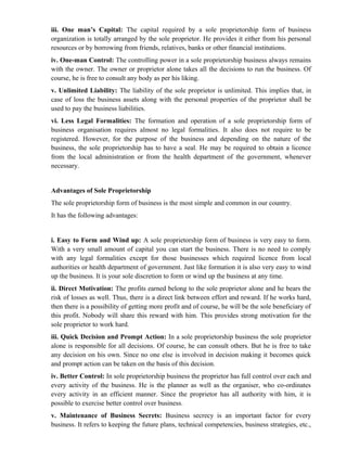 iii. One man’s Capital: The capital required by a sole proprietorship form of business
organization is totally arranged by the sole proprietor. He provides it either from his personal
resources or by borrowing from friends, relatives, banks or other financial institutions.
iv. One-man Control: The controlling power in a sole proprietorship business always remains
with the owner. The owner or proprietor alone takes all the decisions to run the business. Of
course, he is free to consult any body as per his liking.
v. Unlimited Liability: The liability of the sole proprietor is unlimited. This implies that, in
case of loss the business assets along with the personal properties of the proprietor shall be
used to pay the business liabilities.
vi. Less Legal Formalities: The formation and operation of a sole proprietorship form of
business organisation requires almost no legal formalities. It also does not require to be
registered. However, for the purpose of the business and depending on the nature of the
business, the sole proprietorship has to have a seal. He may be required to obtain a licence
from the local administration or from the health department of the government, whenever
necessary.


Advantages of Sole Proprietorship
The sole proprietorship form of business is the most simple and common in our country.
It has the following advantages:


i. Easy to Form and Wind up: A sole proprietorship form of business is very easy to form.
With a very small amount of capital you can start the business. There is no need to comply
with any legal formalities except for those businesses which required licence from local
authorities or health department of government. Just like formation it is also very easy to wind
up the business. It is your sole discretion to form or wind up the business at any time.
ii. Direct Motivation: The profits earned belong to the sole proprietor alone and he bears the
risk of losses as well. Thus, there is a direct link between effort and reward. If he works hard,
then there is a possibility of getting more profit and of course, he will be the sole beneficiary of
this profit. Nobody will share this reward with him. This provides strong motivation for the
sole proprietor to work hard.
iii. Quick Decision and Prompt Action: In a sole proprietorship business the sole proprietor
alone is responsible for all decisions. Of course, he can consult others. But he is free to take
any decision on his own. Since no one else is involved in decision making it becomes quick
and prompt action can be taken on the basis of this decision.
iv. Better Control: In sole proprietorship business the proprietor has full control over each and
every activity of the business. He is the planner as well as the organiser, who co-ordinates
every activity in an efficient manner. Since the proprietor has all authority with him, it is
possible to exercise better control over business.
v. Maintenance of Business Secrets: Business secrecy is an important factor for every
business. It refers to keeping the future plans, technical competencies, business strategies, etc.,
 