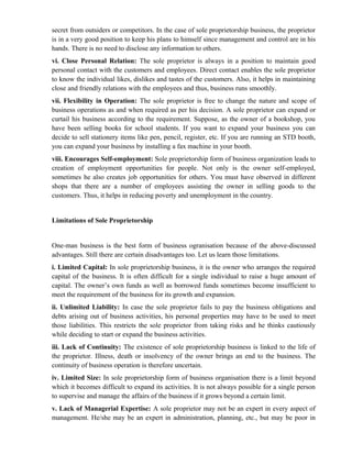 secret from outsiders or competitors. In the case of sole proprietorship business, the proprietor
is in a very good position to keep his plans to himself since management and control are in his
hands. There is no need to disclose any information to others.
vi. Close Personal Relation: The sole proprietor is always in a position to maintain good
personal contact with the customers and employees. Direct contact enables the sole proprietor
to know the individual likes, dislikes and tastes of the customers. Also, it helps in maintaining
close and friendly relations with the employees and thus, business runs smoothly.
vii. Flexibility in Operation: The sole proprietor is free to change the nature and scope of
business operations as and when required as per his decision. A sole proprietor can expand or
curtail his business according to the requirement. Suppose, as the owner of a bookshop, you
have been selling books for school students. If you want to expand your business you can
decide to sell stationery items like pen, pencil, register, etc. If you are running an STD booth,
you can expand your business by installing a fax machine in your booth.
viii. Encourages Self-employment: Sole proprietorship form of business organization leads to
creation of employment opportunities for people. Not only is the owner self-employed,
sometimes he also creates job opportunities for others. You must have observed in different
shops that there are a number of employees assisting the owner in selling goods to the
customers. Thus, it helps in reducing poverty and unemployment in the country.


Limitations of Sole Proprietorship


One-man business is the best form of business ogranisation because of the above-discussed
advantages. Still there are certain disadvantages too. Let us learn those limitations.
i. Limited Capital: In sole proprietorship business, it is the owner who arranges the required
capital of the business. It is often difficult for a single individual to raise a huge amount of
capital. The owner’s own funds as well as borrowed funds sometimes become insufficient to
meet the requirement of the business for its growth and expansion.
ii. Unlimited Liability: In case the sole proprietor fails to pay the business obligations and
debts arising out of business activities, his personal properties may have to be used to meet
those liabilities. This restricts the sole proprietor from taking risks and he thinks cautiously
while deciding to start or expand the business activities.
iii. Lack of Continuity: The existence of sole proprietorship business is linked to the life of
the proprietor. Illness, death or insolvency of the owner brings an end to the business. The
continuity of business operation is therefore uncertain.
iv. Limited Size: In sole proprietorship form of business organisation there is a limit beyond
which it becomes difficult to expand its activities. It is not always possible for a single person
to supervise and manage the affairs of the business if it grows beyond a certain limit.
v. Lack of Managerial Expertise: A sole proprietor may not be an expert in every aspect of
management. He/she may be an expert in administration, planning, etc., but may be poor in
 