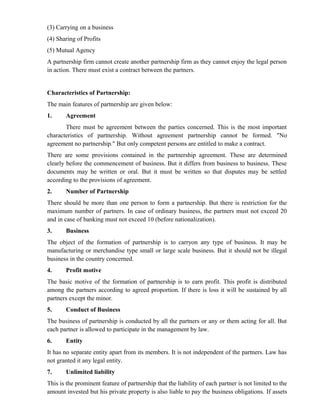 (3) Carrying on a business
(4) Sharing of Profits
(5) Mutual Agency
A partnership firm cannot create another partnership firm as they cannot enjoy the legal person
in action. There must exist a contract between the partners.


Characteristics of Partnership:
The main features of partnership are given below:
1.     Agreement
       There must be agreement between the parties concerned. This is the most important
characteristics of partnership. Without agreement partnership cannot be formed. "No
agreement no partnership." But only competent persons are entitled to make a contract.
There are some provisions contained in the partnership agreement. These are determined
clearly before the commencement of business. But it differs from business to business. These
documents may be written or oral. But it must be written so that disputes may be settled
according to the provisions of agreement.
2.     Number of Partnership
There should be more than one person to form a partnership. But there is restriction for the
maximum number of partners. In case of ordinary business, the partners must not exceed 20
and in case of banking must not exceed 10 (before nationalization).
3.     Business
The object of the formation of partnership is to carryon any type of business. It may be
manufacturing or merchandise type small or large scale business. But it should not be illegal
business in the country concerned.
4.     Profit motive
The basic motive of the formation of partnership is to earn profit. This profit is distributed
among the partners according to agreed proportion. If there is loss it will be sustained by all
partners except the minor.
5.     Conduct of Business
The business of partnership is conducted by all the partners or any or them acting for all. But
each partner is allowed to participate in the management by law.
6.     Entity
It has no separate entity apart from its members. It is not independent of the partners. Law has
not granted it any legal entity.
7.     Unlimited liability
This is the prominent feature of partnership that the liability of each partner is not limited to the
amount invested but his private property is also liable to pay the business obligations. If assets
 