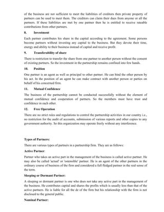 of the business are not sufficient to meet the liabilities of creditors then private property of
partners can be used to meet them. The creditors can claim their dues from anyone or all the
partners. If these liabilities are met by one partner then he is entitled to receive rateable
contributions from other partners.
8.     Investment
Each partner contributes his share in the capital according to the agreement. Some persons
become partners without investing any capital to the business. But they devote their time,
energy and ability to their business instead of capital and receive profit.
9.     Transferability of share
There is restriction to transfer the share from one partner to another person without the consent
of existing partners. So the investment in the partnership remains confined into few hands.
10.    Position
One partner is an agent as well as principal to other partner. He can bind the other person by
his act. In the position of an agent he can make contract with another person or parties on
behalf of his concerned firm.
11.    Mutual Confidence
The business of the partnership cannot be conducted successfully without the element of
mutual confidence and cooperation of partners. So the members must have trust and
confidence in each other.
12.    Free Operation
There are no strict rules and regulations to control the partnership activities in our country i.e.,
no restriction for the audit of accounts, submission of various reports and other copies to any
government authority. So this organization may operate freely without any interference.



Types of Partners:
There are various types of partners in a partnership firm. They are as follows:
Active Partner:
Partner who takes an active part in the management of the business is called active partner. He
may also be called 'actual' or 'ostensible' partner. He is an agent of the other partners in the
ordinary course of business of the firm and considered a full fledged partner in the real sense of
the term.
Sleeping or Dormant Partner:
A sleeping or dormant partner is one who does not take any active part in the management of
the business. He contributes capital and shares the profits which is usually less than that of the
active partners. He is liable for all the de of the firm but his relationship with the firm is not
disclosed to the general public.
Nominal Partner:
 