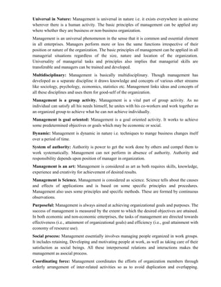 Universal in Nature: Management is universal in nature i.e. it exists everywhere in universe
wherever there is a human activity. The basic principles of management can be applied any
where whether they are business or non-business organization.
Management is an universal phenomenon in the sense that it is common and essential element
in all enterprises. Managers perform more or less the same functions irrespective of their
position or nature of the organization. The basic principles of management can be applied in all
managerial situations regardless of the size, nature and location of the organization.
Universality of managerial tasks and principles also implies that managerial skills are
transferable and managers can be trained and developed.
Multidisciplinary: Management is basically multidisciplinary. Though management has
developed as a separate discipline it draws knowledge and concepts of various other streams
like sociology, psychology, economics, statistics etc. Management links ideas and concepts of
all these disciplines and uses them for good-self of the organization.
Management is a group activity. Management is a vital part of group activity. As no
individual can satisfy all his needs himself, he unites with his co-workers and work together as
an organized group to achieve what he can not achieve individually.
Management is goal oriented: Management is a goal oriented activity. It works to achieve
some predetermined objectives or goals which may be economic or social.
Dynamic: Management is dynamic in nature i.e. techniques to mange business changes itself
over a period of time.
System of authority: Authority is power to get the work done by others and compel them to
work systematically. Management can not perform in absence of authority. Authority and
responsibility depends upon position of manager in organization.
Management is an art: Management is considered as art as both requires skills, knowledge,
experience and creativity for achievement of desired results.
Management is Science. Management is considered as science. Science tells about the causes
and effects of applications and is based on some specific principles and procedures.
Management also uses some principles and specific methods. These are formed by continuous
observations.
Purposeful: Management is always aimed at achieving organizational goals and purposes. The
success of management is measured by the extent to which the desired objectives are attained.
In both economic and non-economic enterprises, the tasks of management are directed towards
effectiveness (i.e., attainment of organizational goals) and efficiency (i.e., goal attainment with
economy of resource use).
Social process: Management essentially involves managing people organized in work groups.
It includes retaining, Developing and motivating people at work, as well as taking care of their
satisfaction as social beings. All these interpersonal relations and interactions makes the
management as asocial process.
Coordinating force: Management coordinates the efforts of organization members through
orderly arrangement of inter-related activities so as to avoid duplication and overlapping.
 