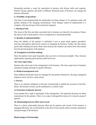 Partnership provides a scope for association of persons with diverse skills and expertise.
Partners having expertise and skills in different functional areas of business can manage the
business efficiently.
iv. Flexibility of operations:
Like that of sole proprietorship the partnership can bring changes in its operation easily and
quickly looking at the changing circumstances. Such changes cannot be implemented in a
company with ease because of the restrictions imposed.
v. Sharing of risk:
The losses of the firm and other associated risk in business are shared by the partners. Hence,
the share of risk of each partner is less in comparison to sole proprietorship.
vi. Benefits of unlimited liability:
Since the liability of the partners is unlimited it acts as great check against speculative
activities and partners shall not be careless in managing the business. Further, the firm enjoys
good credit standing and easily obtain loans because the creditors can realise their loan amount
from the private property of the partners.
vii. Promptness in decision making:
Since the partners meet quite frequently, they can arrive at decisions promptly. Thus, business
opportunities requiring quick decision shall not be lost.
viii. Close supervision:
Partners take active part in the management of the business. The close supervision of partners
eliminates wastage and leads to greater efficiency.
ix. Reduced management cost:
Since different functional areas are managed by the partners themselves, the huge managerial
expenses can be saved to a great extent.
x. Secrecy:
There is no statutory obligation on the part of partnership to publish the accounts of the firm.
Hence, the business secrecy can be maintained to a certain extent.
xi. Protection of minority interest:
Every partner has a right to participate in the management. All important decisions are taken
unanimously by the partners. There is no scope to disregard the interest of a minority group of
partners.
xii. Relationship between effort and reward:
There is a direct relationship between effort put by partners and reward. If the business is
managed efficiently, the reward shall be in the form of more profit, better customer satisfaction
and good image of the business.


Disadvantages of Partnership:
 