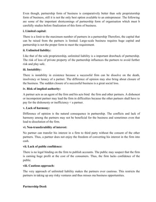 Even though, partnership form of business is comparatively better than sole proprietorship
form of business, still it is not the only best option available to an entrepreneur. The following
are some of the important shortcomings of partnership form of organisation which must b
carefully studies before finalization of this form of business.
i. Limited capital:
There is a limit to the maximum number of partners in a partnership Therefore, the capital that
can be raised from the partners is limited. Large-scale business requires huge capital and
partnership is not the proper form to meet the requirement.
ii. Unlimited liability:
Like that of the sole proprietorship, unlimited liability is a important drawback of partnership.
The risk of loss of private property of the partnership influences the partners to avoid further
risk and play safe.
iii. Instability:
There is instability in existence because a successful firm can be dissolve on the death,
insolvency or lunacy of a partner. The difference of opinion may also bring about closure of
the business. The sudden closure of a successful business is a great social loss.
iv. Risk of implied authority:
A partner acts as an agent of the firm and his acts bind the firm and other partners. A dishonest
or incompetent partner may lead the firm in difficulties because the other partners shall have to
pay for the dishonesty or inefficiency < a partner.
v. Lack of harmony:
Difference of opinion is the natural consequence in partnership. The conflicts and lack of
harmony among the partners may not be beneficial for the business and sometimes even that
lead to dissolution of the firm.
vi. Non-transferability of interest:
No partner can transfer his interest in a firm to third party without the consent of the other
partners. Thus, a partner does not enjoy the freedom of converting his interest in the firm into
cash.
vii. Lack of public confidence:
There is no legal binding on the firm to publish accounts. The public may suspect that the firm
is earning huge profit at the cost of the consumers. Thus, the firm lacks confidence of the
public.
viii. Cautious approach:
The very approach of unlimited liability makes the partners over cautious. This restricts the
partners in taking up any risky ventures and thus misses ma business opportunities.


Partnership Deed:
 