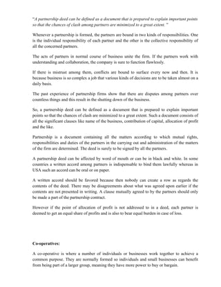 “A partnership deed can be defined as a document that is prepared to explain important points
so that the chances of clash among partners are minimized to a great extent. ”

Whenever a partnership is formed, the partners are bound in two kinds of responsibilities. One
is the individual responsibility of each partner and the other is the collective responsibility of
all the concerned partners.

The acts of partners in normal course of business unite the firm. If the partners work with
understanding and collaboration, the company is sure to function flawlessly.

If there is mistrust among them, conflicts are bound to surface every now and then. It is
because business is so complex a job that various kinds of decisions are to be taken almost on a
daily basis.

The past experience of partnership firms show that there are disputes among partners over
countless things and this result in the shutting down of the business.

So, a partnership deed can be defined as a document that is prepared to explain important
points so that the chances of clash are minimized to a great extent. Such a document consists of
all the significant clauses like name of the business, contribution of capital, allocation of profit
and the like.

Partnership is a document containing all the matters according to which mutual rights,
responsibilities and duties of the partners in the carrying out and administration of the matters
of the firm are determined. The deed is surely to be signed by all the partners.

A partnership deed can be affected by word of mouth or can be in black and white. In some
countries a written accord among partners is indispensable to bind them lawfully whereas in
USA such an accord can be oral or on paper.

A written accord should be favored because then nobody can create a row as regards the
contents of the deed. There may be disagreements about what was agreed upon earlier if the
contents are not presented in writing. A clause mutually agreed to by the partners should only
be made a part of the partnership contract.

However if the point of allocation of profit is not addressed to in a deed, each partner is
deemed to get an equal share of profits and is also to bear equal burden in case of loss.




Co-operatives:

A co-operative is where a number of individuals or businesses work together to achieve a
common purpose. They are normally formed so individuals and small businesses can benefit
from being part of a larger group, meaning they have more power to buy or bargain.
 
