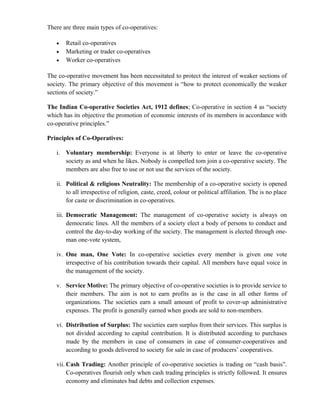 There are three main types of co-operatives:

   •   Retail co-operatives
   •   Marketing or trader co-operatives
   •   Worker co-operatives

The co-operative movement has been necessitated to protect the interest of weaker sections of
society. The primary objective of this movement is “how to protect economically the weaker
sections of society.”

The Indian Co-operative Societies Act, 1912 defines; Co-operative in section 4 as “society
which has its objective the promotion of economic interests of its members in accordance with
co-operative principles.”

Principles of Co-Operatives:

   i. Voluntary membership: Everyone is at liberty to enter or leave the co-operative
      society as and when he likes. Nobody is compelled tom join a co-operative society. The
      members are also free to use or not use the services of the society.

   ii. Political & religious Neutrality: The membership of a co-operative society is opened
       to all irrespective of religion, caste, creed, colour or political affiliation. The is no place
       for caste or discrimination in co-operatives.

   iii. Democratic Management: The management of co-operative society is always on
        democratic lines. All the members of a society elect a body of persons to conduct and
        control the day-to-day working of the society. The management is elected through one-
        man one-vote system,

   iv. One man, One Vote: In co-operative societies every member is given one vote
       irrespective of his contribution towards their capital. All members have equal voice in
       the management of the society.

   v. Service Motive: The primary objective of co-operative societies is to provide service to
      their members. The aim is not to earn profits as is the case in all other forms of
      organizations. The societies earn a small amount of profit to cover-up administrative
      expenses. The profit is generally earned when goods are sold to non-members.

   vi. Distribution of Surplus: The societies earn surplus from their services. This surplus is
       not divided according to capital contribution. It is distributed according to purchases
       made by the members in case of consumers in case of consumer-cooperatives and
       according to goods delivered to society for sale in case of producers’ cooperatives.

   vii. Cash Trading: Another principle of co-operative societies is trading on “cash basis”.
        Co-operatives flourish only when cash trading principles is strictly followed. It ensures
        economy and eliminates bad debts and collection expenses.
 
