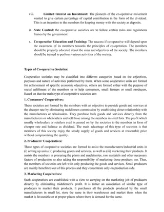viii.        Limited Interest on Investment: The pioneers of the co-operative movement
        wanted to give certain percentage of capital contribution in the form of the dividend.
        This is an incentive to the members for keeping money with the society as deposits.

   ix. State Control: the co-operative societies are to follow certain rules and regulations
       frames by the government.

   x. Co-operative Education and Training: The success if co-operative will depend upon
      the awareness of its members towards the principles of co-operation. The members
      should be properly educated about the aims and objectives of the society. The members
      should be trained to perform various activities of the society.



Types of Co-operative Societies:

Cooperative societies may be classified into different categories based on the objectives,
purposes and nature of activities performed by them. When some cooperative units are formed
for achievement of specific economic objectives, others are formed either with the purpose of
social upliftment of the members or to help consumers, small farmers or small producers,
Based on that the main type of cooperative societies are:
1. Consumers' Cooperatives:
These societies are formed by the members with an objective to provide goods and services at
the cheaper rate by eliminating middlemen commission by establishing direct relationship with
the manufactures or wholesalers. They purchase bulk goods and services directly from the
manufacturers or wholesalers and sell those among the members in small lots. The profit which
usually wholesalers or retailers avail is passed on by the societies to the members in form of
cheaper rate and balance as dividend. The main advantage of this type of societies is that
members of this society enjoy the steady supply of goods and services at reasonable price
without compromising the quality.
2. Producers' Cooperatives:
These types of cooperative societies are formed to assist the manufacturers/industrial units in
(i) setting up units (ii) producing goods and services, as well as (iii) marketing their products. It
assists the members in procuring the plants and machineries, raw materials and other necessary
factors of production so also taking the responsibility of marketing those products too. Thus,
the members of societies are left with only producing the goods and services. Small producers
are mainly benefitted out of this process and they concentrate only on production side.
3. Marketing Cooperatives:
Such cooperatives are established with a view to carrying on the marketing job of producers
directly by eliminating middlemen's profit. It is rather an association of similar type of
producers to market their products. It purchases all the products produced by the small
manufacturers in small lot, store the same in their warehouses and market them when the
market is favourable or at proper places where there is demand for the same.
 
