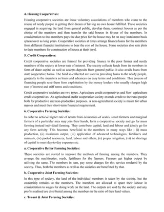 4. Housing Cooperatives:
Housing cooperative societies are those voluntary associations of members who come to the
rescue of needy people in getting their dream of having an own house fulfilled. These societies
engaged in acquiring the land from general public, develop them, construct houses as per the
choice of the members and then transfer the said houses in favour of the members. In
consideration to that members pays the due price for the house may be on easy instalment basis
spread over as long years. Cooperative societies at times arrange finance/loans for the members
from different financial institutions to bear the cost of the house. Some societies also sale plots
to their members for construction of house at their level.
5. Credit Cooperatives:
Credit cooperative societies are formed for providing finance to the poor farmer and needy
members of the society at lower rate of interest. The society collects funds from its members in
form of share capital as well as accepts deposits from general public. It also avails loans from
state cooperative banks. The fund so collected are used in providing loans to the needy people,
generally to the members as loans and advances on easy terms and conditions. This process of
financing people save them from exploitation by the money lenders who usually charges high
rate of interest and stiff terms and conditions.
Credit cooperative societies are two types. Agriculture credit cooperatives and Non- agriculture
credit cooperatives. An agricultural credit cooperative society extends credit to the rural people
both for productive and non-productive purposes. A non-agricultural society is meant for urban
masses and meet their short-term financial requirement.
6. Cooperative Farming Societies:
In order to achieve higher rate of return from economies of scales, small farmers and marginal
farmers of a particular area may join their hands, form a cooperative society and go for mass
farming instead individual farming. They contribute capital, land and labour and jointly go for
any farm activity. This becomes beneficial to the members in many ways like - (i) mass
production, (ii) maximum output, (iii) application of advanced technologies, fertilisers and
manuals, (iv) pooled resources, land, labour and others, (v) proper irrigation, (vi) no shortage
of capital to meet day-to-day expenses etc.
a. Cooperative Better Farming Societies:
These societies are started to improve the methods of fanning among the members. They
arrange the machineries, seeds, fertilisers for the farmers. Farmers get higher output by
utilising the same. The members in turn, pay some charges for this service rendered by the
society. Thus, both the members as well as the societies are benefitted by that.
b. Cooperative Joint Farming Societies:
In this type of society, the land of the individual members is taken by the society, but the
ownership remains at the members. The members are allowed to spare their labour in
consideration to wages for doing work on the land. The outputs are sold by the society and any
profits realised are distributed among the members in the ratio of their land values.
c. Tenant & Joint Farming Societies:
 