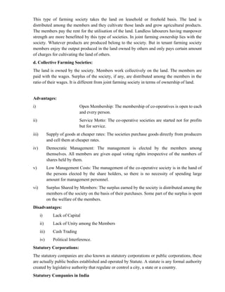 This type of farming society takes the land on leasehold or freehold basis. The land is
distributed among the members and they cultivate those lands and grow agricultural products.
The members pay the rent for the utilisation of the land. Landless labourers having manpower
strength are more benefitted by this type of societies. In joint farming ownership lies with the
society. Whatever products are produced belong to the society. But in tenant farming society
members enjoy the output produced in the land owned by others and only pays certain amount
of charges for cultivating the land of others.
d. Collective Farming Societies:
The land is owned by the society. Members work collectively on the land. The members are
paid with the wages. Surplus of the society, if any, are distributed among the members in the
ratio of their wages. It is different from joint farming society in terms of ownership of land.


Advantages:
i)                              Open Membership: The membership of co-operatives is open to each
                                and every person.
ii)                             Service Motto: The co-operative societies are started not for profits
                                but for service.
iii)          Supply of goods at cheaper rates: The societies purchase goods directly from producers
              and cell them at cheaper rates.
iv)           Democratic Management: The management is elected by the members among
              themselves. All members are given equal voting rights irrespective of the numbers of
              shares held by them.
v)            Low Management Costs: The management of the co-operative society is in the hand of
              the persons elected by the share holders, so there is no necessity of spending large
              amount for management personnel.
vi)           Surplus Shared by Members: The surplus earned by the society is distributed among the
              members of the society on the basis of their purchases. Some part of the surplus is spent
              on the welfare of the members.
Disadvantages:
       i)        Lack of Capital
       ii)       Lack of Unity among the Members
       iii)      Cash Trading
       iv)       Political Interference.
Statutory Corporations:
The statutory companies are also known as statutory corporations or public corporations, these
are actually public bodies established and operated by Statute. A statute is any formal authority
created by legislative authority that regulate or control a city, a state or a country.
Statutory Companies in India
 