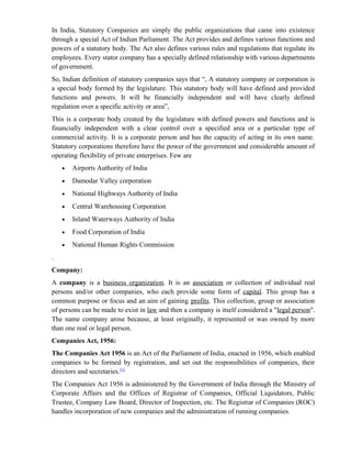 In India, Statutory Companies are simply the public organizations that came into existence
through a special Act of Indian Parliament. The Act provides and defines various functions and
powers of a statutory body. The Act also defines various rules and regulations that regulate its
employees. Every stator company has a specially defined relationship with various departments
of government.
So, Indian definition of statutory companies says that “, A statutory company or corporation is
a special body formed by the legislature. This statutory body will have defined and provided
functions and powers. It will be financially independent and will have clearly defined
regulation over a specific activity or area”,
This is a corporate body created by the legislature with defined powers and functions and is
financially independent with a clear control over a specified area or a particular type of
commercial activity. It is a corporate person and has the capacity of acting in its own name.
Statutory corporations therefore have the power of the government and considerable amount of
operating flexibility of private enterprises. Few are
    •   Airports Authority of India
    •   Damodar Valley corporation
    •   National Highways Authority of India
    •   Central Warehousing Corporation
    •   Inland Waterways Authority of India
    •   Food Corporation of India
    •   National Human Rights Commission
.
Company:
A company is a business organization. It is an association or collection of individual real
persons and/or other companies, who each provide some form of capital. This group has a
common purpose or focus and an aim of gaining profits. This collection, group or association
of persons can be made to exist in law and then a company is itself considered a "legal person".
The name company arose because, at least originally, it represented or was owned by more
than one real or legal person.
Companies Act, 1956:
The Companies Act 1956 is an Act of the Parliament of India, enacted in 1956, which enabled
companies to be formed by registration, and set out the responsibilities of companies, their
directors and secretaries.[1]
The Companies Act 1956 is administered by the Government of India through the Ministry of
Corporate Affairs and the Offices of Registrar of Companies, Official Liquidators, Public
Trustee, Company Law Board, Director of Inspection, etc. The Registrar of Companies (ROC)
handles incorporation of new companies and the administration of running companies.
 