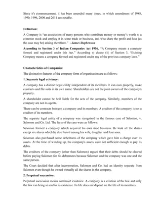 Since it's commencement, it has been amended many times, in which amendment of 1988,
1990, 1996, 2000 and 2011 are notable.


Definition:
A Company is “an association of many persons who contribute money or money’s worth to a
common stock and employ it in some trade or business, and who share the profit and loss (as
the case may be) arising therefrom.” - James Stephenson
According to Section 3 of Indian Companies Act 1956, “A Company means a company
formed and registered under this Act.” According to clause (ii) of Section 3, “Existing
Company means a company formed and registered under any of the previous company laws.”


Characteristics of Companies:
The distinctive features of the company form of organisation are as follows:
1. Separate legal existence:
A company has a distinct legal entity independent of its members. It can own property, make
contracts and file suits in its own name. Shareholders are not the joint owners of the company's
property.
A shareholder cannot be held liable for the acts of the company. Similarly, members of the
company are not its agents.
There can be contracts between a company and its members. A creditor of the company is not a
creditor of its members.
The separate legal entity of a company was recognised in the famous case of Salomon, v.
Salomon and Co. Ltd. The facts of the case were as follows:
Salomon formed a company which acquired his own shoe business. He took all the shares
except six shares which he distributed among his wife, daughter and four sons.
Salomon also purchased some debentures of the company which gave him a charge over its
assets. At the time of winding up, the company's assets were not sufficient enough to pay its
debts.
The creditors of the company (other than Salomon) argued that their debts should be cleared
before paying Salomon for his debentures because Salomon and the company was one and the
same person.
The Court decided that after incorporation, Salomon and Co. had an identity separate from
Salomon even though he owned virtually all the shares in the company.
2. Perpetual succession:
Perpetual succession means continued existence. A company is a creation of the law and only
the law can bring an end to its existence. Its life does not depend on the life of its members.
 