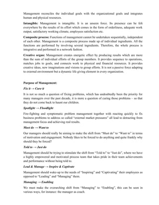 Management reconciles the individual goals with the organizational goals and integrates
human and physical resources.
Intangible: Management is intangible. It is an unseen force. Its presence can be felt
everywhere by the results of its effort which comes in the form of orderliness, adequate work
output, satisfactory working climate, employees satisfaction etc.
Composite process: Functions of management cannot be undertaken sequentially, independent
of each other. Management is a composite process made up of individual ingredients. All the
functions are performed by involving several ingredients. Therefore, the whole process is
integrative and performed in a network fashion.
Creative organ: Management creates energetic effect by producing results which are more
than the sum of individual efforts of the group members. It provides sequence to operations,
matches jobs to goals, and connects work to physical and financial resources. It provides
creative ideas, new imaginations and visions to group efforts. It is not a passive force adapting
to external environment but a dynamic life giving element in every organization.


Purpose of Management:
Fix it → Cure it
It is not so much a question of fixing problems, which has undoubtedly been the priority for
many managers over the past decade, it is more a question of curing those problems – so that
they do not come back to haunt our children.
Spotlight → Floodlight
Fire-fighting and symptomatic problem management together with reacting quickly to fix
business problems to address so called “external market pressures” all lead to detracting from
management focus and achieving real results.
Must do → Want to
Our managers should really be aiming to make the shift from “Must do” to “Want to” in terms
of motivation and engagement. Nobody likes to be forced to do anything and quite frankly why
should they be forced?
Told to → Just do
Management should be trying to stimulate the shift from “Told to” to “Just do”, where we have
a highly empowered and motivated process team that takes pride in their team achievements
and performance without being told to.
Lead & Manage → Inspire & Captivate
Management should wake-up to the needs of “Inspiring” and “Captivating” their employees as
opposed to “Leading” and “Managing” them.
Managing → Enabling
We must make the overarching shift from “Managing” to “Enabling”, this can be seen in
various ways, for instance: the manager as coach.
 