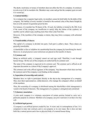 The death, insolvency or lunacy of members does not affect the life of a company. It continues
to exits even if all its members die. Members may come and go but the company goes on until
it is wound up.
3. Limited liability:
As a company has a separate legal entity, its members cannot be held liable for the debts of the
company. The liability of every member is limited to the nominal value of the shares bought by
him or to the amount of guarantee given by him.
For instance, if a member has 50 shares of Rs. 10 each, his liability is limited to Rs 500. Even
if the assets of the company are insufficient to satisfy fully the claims of the creditors, no
member can be called to pay anything more than what is due from him.
However, if the members of the company so desire, they may form a company with unlimited
liability.
4. Transferability of shares:
The capital of a company is divided into parts. Each part is called a share. These shares are
generally transferable.
A shareholder is free to withdraw his membership from the company by transferring his shares.
However, in actual practice some restrictions are placed on the transfer of shares.
5. Common seal:
Being an artificial entity, a company cannot act and sign itself. Therefore, it acts through
human beings. All the acts of the company are authorised by its common seal.
The name of the company is engraved on its common seal. The common seal is affixed on all
important documents as a token of the Company's approval.
The common seal is the official signature of the company. Any document which does not bear
the common seal of the company is not binding on the company.
6. Separation of ownership and control:
Members have no right to participate directly in the day-to-day management of a company.
They elect their representatives, called directors, who manage the company's affairs on behalf
of the members.
Thus, the ownership of a company is distributed among the shareholders while management is
vested in the board of directors. The management of a company is delegated and centralised.
7. Voluntary association:
A joint stock company is a voluntary association of certain persons formed to carry out a
particular purpose in common. Members of a company can join it and leave it at their own free
will.
8. Artificial legal person:
A company is an artificial person created by law. It exists only in contemplation of law. It is
competent to enter into contracts and to own property in its own name. But it does not take
birth like a natural person and it has no physical body of a natural human being.
 