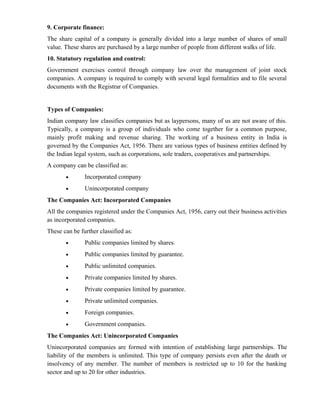 9. Corporate finance:
The share capital of a company is generally divided into a large number of shares of small
value. These shares are purchased by a large number of people from different walks of life.
10. Statutory regulation and control:
Government exercises control through company law over the management of joint stock
companies. A company is required to comply with several legal formalities and to file several
documents with the Registrar of Companies.


Types of Companies:
Indian company law classifies companies but as laypersons, many of us are not aware of this.
Typically, a company is a group of individuals who come together for a common purpose,
mainly profit making and revenue sharing. The working of a business entity in India is
governed by the Companies Act, 1956. There are various types of business entities defined by
the Indian legal system, such as corporations, sole traders, cooperatives and partnerships.
A company can be classified as:
       •       Incorporated company
       •       Unincorporated company
The Companies Act: Incorporated Companies
All the companies registered under the Companies Act, 1956, carry out their business activities
as incorporated companies.
These can be further classified as:
       •       Public companies limited by shares.
       •       Public companies limited by guarantee.
       •       Public unlimited companies.
       •       Private companies limited by shares.
       •       Private companies limited by guarantee.
       •       Private unlimited companies.
       •       Foreign companies.
       •       Government companies.
The Companies Act: Unincorporated Companies
Unincorporated companies are formed with intention of establishing large partnerships. The
liability of the members is unlimited. This type of company persists even after the death or
insolvency of any member. The number of members is restricted up to 10 for the banking
sector and up to 20 for other industries.
 