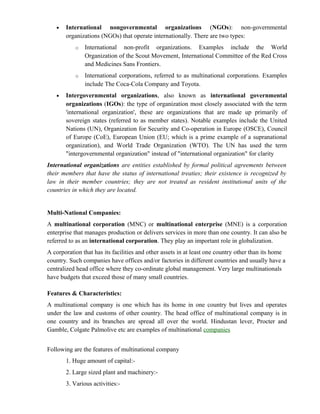 •   International nongovernmental organizations (NGOs): non-governmental
       organizations (NGOs) that operate internationally. There are two types:
           o   International non-profit organizations. Examples include the World
               Organization of the Scout Movement, International Committee of the Red Cross
               and Medicines Sans Frontiers.
           o   International corporations, referred to as multinational corporations. Examples
               include The Coca-Cola Company and Toyota.
   •   Intergovernmental organizations, also known as international governmental
       organizations (IGOs): the type of organization most closely associated with the term
       'international organization', these are organizations that are made up primarily of
       sovereign states (referred to as member states). Notable examples include the United
       Nations (UN), Organization for Security and Co-operation in Europe (OSCE), Council
       of Europe (CoE), European Union (EU; which is a prime example of a supranational
       organization), and World Trade Organization (WTO). The UN has used the term
       "intergovernmental organization" instead of "international organization" for clarity
International organizations are entities established by formal political agreements between
their members that have the status of international treaties; their existence is recognized by
law in their member countries; they are not treated as resident institutional units of the
countries in which they are located.


Multi-National Companies:
A multinational corporation (MNC) or multinational enterprise (MNE) is a corporation
enterprise that manages production or delivers services in more than one country. It can also be
referred to as an international corporation. They play an important role in globalization.
A corporation that has its facilities and other assets in at least one country other than its home
country. Such companies have offices and/or factories in different countries and usually have a
centralized head office where they co-ordinate global management. Very large multinationals
have budgets that exceed those of many small countries.

Features & Characteristics:
A multinational company is one which has its home in one country but lives and operates
under the law and customs of other country. The head office of multinational company is in
one country and its branches are spread all over the world. Hindustan lever, Procter and
Gamble, Colgate Palmolive etc are examples of multinational companies


Following are the features of multinational company
       1. Huge amount of capital:-
       2. Large sized plant and machinery:-
       3. Various activities:-
 