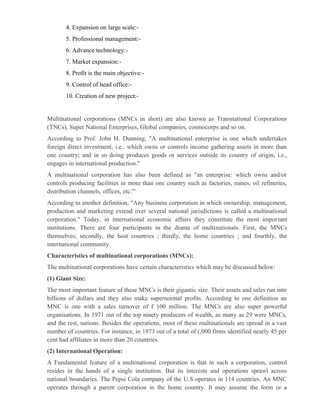 4. Expansion on large scale:-
       5. Professional management:-
       6. Advance technology:-
       7. Market expansion:-
       8. Profit is the main objective:-
       9. Control of head office:-
       10. Creation of new project:-


Multinational corporations (MNCs in short) are also known as Transnational Corporations
(TNCs), Super National Enterprises, Global companies, cosmocorps and so on.
According to Prof. John H. Dunning, "A multinational enterprise is one which undertakes
foreign direct investment, i.e., which owns or controls income gathering assets in more than
one country; and in so doing produces goods or services outside its country of origin, i.e.,
engages in international production."
A multinational corporation has also been defined as "an enterprise: which owns and/or
controls producing facilities in more than one country such as factories, mines, oil refineries,
distribution channels, offices, etc."'
According to another definition, "Any business corporation in which ownership, management,
production and marketing extend over several national jurisdictions is called a multinational
corporation." Today, in international economic affairs they constitute the most important
institutions. There are four participants in the drama of multinationals. First, the MNCs
themselves; secondly, the host countries ; thirdly, the home countries ; and fourthly, the
international community.
Characteristics of multinational corporations (MNCs):
The multinational corporations have certain characteristics which may be discussed below:
(1) Giant Size:
The most important feature of these MNCs is their gigantic size. Their assets and sales run into
billions of dollars and they also make supernormal profits. According to one definition an
MNC is one with a sales turnover of f 100 million. The MNCs are also super powerful
organisations. In 1971 out of the top ninety producers of wealth, as many as 29 were MNCs,
and the rest, nations. Besides the operations, most of these multinationals are spread in a vast
number of countries. For instance, in 1973 out of a total of (,000 firms identified nearly 45 per
cent had affiliates in more than 20 countries.
(2) International Operation:
A Fundamental feature of a multinational corporation is that in such a corporation, control
resides in the hands of a single institution. But its interests and operations sprawl across
national boundaries. The Pepsi Cola company of the U.S operates in 114 countries. An MNC
operates through a parent corporation in the home country. It may assume the form or a
 