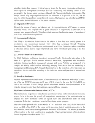 subsidiary in the host country. If it is a branch, it acts for the parent corporation without any
local capital or management assistance. If it is a subsidiary, the majority control is still
exercised by the foreign parent company, although it is " incorporated in the host country. The
foreign control may range anywhere between the minimum of 51 per cent to the full, 100 per
cent. An MNC thus combines ownership with control. The branches and subsidiaries of MNCs
operate under the unified control of the parent company.
(3) Oligopolistic Structure:
Through the process of merger and takeover, etc., in course of time an MNC comes to assume
awesome power. This coupled with its giant size makes it oligopolistic in character. So it
enjoys a huge amount of profit. This oligopolistic structure has been the cause of a number of
evils of the multinational corporations.
(4) Spontaneous Evolution:
One thing to be observed in the case of the MNCs is that they have usually grown in a
spontaneous and unconscious manner. Very often they developed through "Creeping
incrementalism." Many firms become multinationals by accident. Sometimes a firm established
a subsidiary abroad due to wage differentials and better opportunity prevailing in the host
country.
(5) Collective Transfer of Resources:
An MNC facilitates multilateral transfer of resources Usually this transfer takes place in the
form of a "package" which includes technical know-how, equipment's and machinery,
materials, finished products, managerial services, and soon, "MNCs are composed of a
complex of widely varied modern technology ranging from production and marketing to
management and financing. B.N. Ganguly has remarked in the case of an MNG "resources are
transferred, but not traded in, according to the traditional norms and practices of international
trade."
(6) American dominance:
Another important feature of the world of multinationals is the American dominance. In 1971,
out of the top 25 MNCs, as many as 18 were of U.S. origin. In that year the U.S. held 52 per
cent of the total stock of direct foreign private investment. The U.E. has assumed more of the
role of a foreign investor than the traditional exporter of home products.
Significance of multinational corporations (MNCs):
The multinational corporations today have a revolutionary effect on the international economic
system. It is so because the growth of international transactions of the multinationals has
affected the more traditional forms of capital flows and international trade for many
economies. Today they constitute a powerful force in the world economy.
The value of the products sold by the MNCs in 1971 was more than $ 500 billion which was
about one-fifth of the GNP of the entire world, excepting that of socialist economies. In the
host countries, the volume of their production was about $ 330 billion. The present growth rate
of their output in the host countries is a spectacular 10 per cent per annum which is almost
double the growth rate of the world GNP.
 