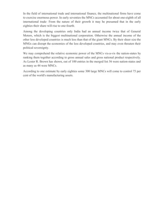 In the field of international trade and international finance, the multinational firms have come
to exercise enormous power. In early seventies the MNCs accounted for about one-eighth of all
international trade- From the nature of their growth it may be presumed that in the early
eighties their share will rise to one-fourth.
Among the developing countries only India had an annual income twice that of General
Motors, which is the biggest multinational corporation. Otherwise the annual income of the
other less developed countries is much less than that of the giant MNCs. By their sheer size the
MNGs can disrupt the economies of the less developed countries, and may even threaten their
political sovereignty.
We may comprehend the relative economic power of the MNCs vis-a-vis the nation-states by
ranking them together according to gross annual sales and gross national product respectively.
As Lester R. Brown has shown, out of 100 entries in the merged list 56 were nation-states and
as many as 44 were MNCs.
According to one estimate by early eighties some 300 large MNCs will come to control 75 per
cent of the world's manufacturing assets.
 
