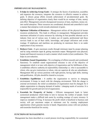 IMPORTANCE OF MANAGEMENT:
  1. It helps in Achieving Group Goals - It arranges the factors of production, assembles
     and organizes the resources, integrates the resources in effective manner to achieve
     goals. It directs group efforts towards achievement of pre-determined goals. By
     defining objective of organization clearly there would be no wastage of time, money
     and effort. Management converts disorganized resources of men, machines, money etc.
     into useful enterprise. These resources are coordinated, directed and controlled in such
     a manner that enterprise work towards attainment of goals.
  2. Optimum Utilization of Resources - Management utilizes all the physical & human
     resources productively. This leads to efficacy in management. Management provides
     maximum utilization of scarce resources by selecting its best possible alternate use in
     industry from out of various uses. It makes use of experts, professional and these
     services leads to use of their skills, knowledge, and proper utilization and avoids
     wastage. If employees and machines are producing its maximum there is no under
     employment of any resources.
  3. Reduces Costs - It gets maximum results through minimum input by proper planning
     and by using minimum input & getting maximum output. Management uses physical,
     human and financial resources in such a manner which results in best combination. This
     helps in cost reduction.
  4. Establishes Sound Organization - No overlapping of efforts (smooth and coordinated
     functions). To establish sound organizational structure is one of the objective of
     management which is in tune with objective of organization and for fulfillment of this,
     it establishes effective authority & responsibility relationship i.e. who is accountable to
     whom, who can give instructions to whom, who are superiors & who are subordinates.
     Management fills up various positions with right persons, having right skills, training
     and qualification. All jobs should be cleared to everyone.
  5. Establishes Equilibrium - It enables the organization to survive in changing
     environment. It keeps in touch with the changing environment. With the change is
     external environment, the initial co-ordination of organization must be changed. So it
     adapts organization to changing demand of market / changing needs of societies. It is
     responsible for growth and survival of organization.
  6. Essentials for Prosperity of Society - Efficient management leads to better
     economical production which helps in turn to increase the welfare of people. Good
     management makes a difficult task easier by avoiding wastage of scarce resource. It
     improves standard of living. It increases the profit which is beneficial to business and
     society will get maximum output at minimum cost by creating employment
     opportunities which generate income in hands. Organization comes with new products
     and researches beneficial for society.


FUNCTIONS OF MANAGEMENT:
Management has been described as a social process involving responsibility for economical
 