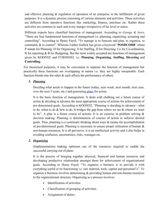 and effective planning & regulation of operation of an enterprise in the fulfillment of given
purposes. It is a dynamic process consisting of various elements and activities. These activities
are different from operative functions like marketing, finance, purchase etc. Rather these
activities are common to each and every manger irrespective of his level or status.
Different experts have classified functions of management. According to George & Jerry,
“There are four fundamental functions of management i.e. planning, organizing, actuating and
controlling”. According to Henry Fayol, “To manage is to forecast and plan, to organize, to
command, & to control”. Whereas Luther Gullick has given a keyword ’POSDCORB’ where
P stands for Planning, O for Organizing, S for Staffing, D for Directing, Co for Co-ordination,
R for reporting & B for Budgeting. But the most widely accepted are functions of management
given by KOONTZ and O’DONNEL i.e. Planning, Organizing, Staffing, Directing and
Controlling.
For theoretical purposes, it may be convenient to separate the function of management but
practically these functions are overlapping in nature i.e. they are highly inseparable. Each
function blends into the other & each affects the performance of others.
   1. Planning
       Deciding what needs to happen in the future (today, next week, next month, next year,
       over the next 5 years, etc.) and generating plans for action.
       It is the basic function of management. It deals with chalking out a future course of
       action & deciding in advance the most appropriate course of actions for achievement of
       pre-determined goals. According to KOONTZ, “Planning is deciding in advance - what
       to do, when to do & how to do. It bridges the gap from where we are & where we want
       to be”. A plan is a future course of actions. It is an exercise in problem solving &
       decision making. Planning is determination of courses of action to achieve desired
       goals. Thus, planning is a systematic thinking about ways & means for accomplishment
       of pre-determined goals. Planning is necessary to ensure proper utilization of human &
       non-human resources. It is all pervasive, it is an intellectual activity and it also helps in
       avoiding confusion, uncertainties, risks, wastages etc.
   2. Organizing
       (Implementation) making optimum use of the resources required to enable the
       successful carrying out of plans.
       It is the process of bringing together physical, financial and human resources and
       developing productive relationship amongst them for achievement of organizational
       goals. According to Henry Fayol, “To organize a business is to provide it with
       everything useful or its functioning i.e. raw material, tools, capital and personnel’s”. To
       organize a business involves determining & providing human and non-human resources
       to the organizational structure. Organizing as a process involves:
               •   Identification of activities.
               •   Classification of grouping of activities.
               •   Assignment of duties.
 