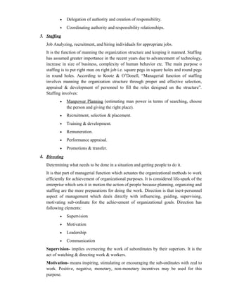 •    Delegation of authority and creation of responsibility.
          •    Coordinating authority and responsibility relationships.
3. Staffing
   Job Analyzing, recruitment, and hiring individuals for appropriate jobs.
   It is the function of manning the organization structure and keeping it manned. Staffing
   has assumed greater importance in the recent years due to advancement of technology,
   increase in size of business, complexity of human behavior etc. The main purpose o
   staffing is to put right man on right job i.e. square pegs in square holes and round pegs
   in round holes. According to Kootz & O’Donell, “Managerial function of staffing
   involves manning the organization structure through proper and effective selection,
   appraisal & development of personnel to fill the roles designed un the structure”.
   Staffing involves:
          •    Manpower Planning (estimating man power in terms of searching, choose
               the person and giving the right place).
          •    Recruitment, selection & placement.
          •    Training & development.
          •    Remuneration.
          •    Performance appraisal.
          •    Promotions & transfer.
4. Directing
   Determining what needs to be done in a situation and getting people to do it.
   It is that part of managerial function which actuates the organizational methods to work
   efficiently for achievement of organizational purposes. It is considered life-spark of the
   enterprise which sets it in motion the action of people because planning, organizing and
   staffing are the mere preparations for doing the work. Direction is that inert-personnel
   aspect of management which deals directly with influencing, guiding, supervising,
   motivating sub-ordinate for the achievement of organizational goals. Direction has
   following elements:
          •    Supervision
          •    Motivation
          •    Leadership
          •    Communication
   Supervision- implies overseeing the work of subordinates by their superiors. It is the
   act of watching & directing work & workers.
   Motivation- means inspiring, stimulating or encouraging the sub-ordinates with zeal to
   work. Positive, negative, monetary, non-monetary incentives may be used for this
   purpose.
 