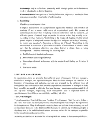 Leadership- may be defined as a process by which manager guides and influences the
       work of subordinates in desired direction.
       Communications- is the process of passing information, experience, opinion etc from
       one person to another. It is a bridge of understanding.
   5. Controlling
       Checking progress against plans.
       It implies measurement of accomplishment against the standards and correction of
       deviation if any to ensure achievement of organizational goals. The purpose of
       controlling is to ensure that everything occurs in conformities with the standards. An
       efficient system of control helps to predict deviations before they actually occur.
       According to Theo Haimann, “Controlling is the process of checking whether or not
       proper progress is being made towards the objectives and goals and acting if necessary,
       to correct any deviation”. According to Koontz & O’Donell “Controlling is the
       measurement & correction of performance activities of subordinates in order to make
       sure that the enterprise objectives and plans desired to obtain them as being
       accomplished”. Therefore controlling has following steps:
       α. Establishment of standard performance.

       β.   Measurement of actual performance.
       χ.   Comparison of actual performance with the standards and finding out deviation if
            any.
       δ.   Corrective action.


LEVELS OF MANAGEMENT:
In organizations, there are generally three different levels of managers: first-level managers,
middle-level managers, and top-level managers. These levels of managers are classified in a
hierarchy of importance and authority, and are also arranged by the different types of
management tasks that each role does. In many organizations, the number of managers in every
level resembles a pyramid, in which the first-level has many more managers than middle-level
and top-level managers, respectively. Each management level is explained below in
specifications of their different responsibilities and likely job titles.
Top-Level Managers
Typically consist of Board of Directors, President, Vice President, Chief Executive Officers,
etc. These individuals are mainly responsible for controlling and overseeing all the departments
in the organization. They develop goals, strategic plans, and policies for the company, as well
as make many decisions on the direction of the business. In addition, top-level managers play a
significant role in the mobilization of outside resources and are for the most part responsible
for the shareholders and general public.
According to Lawrence S. Kleiman, the following skills are needed at the top managerial level.
 