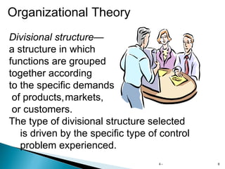 4 -  Organizational Theory Divisional structure — a structure in which  functions are grouped together according to the specific demands of products, markets, or customers. The type of divisional structure selected is driven by the specific type of control  problem experienced. 