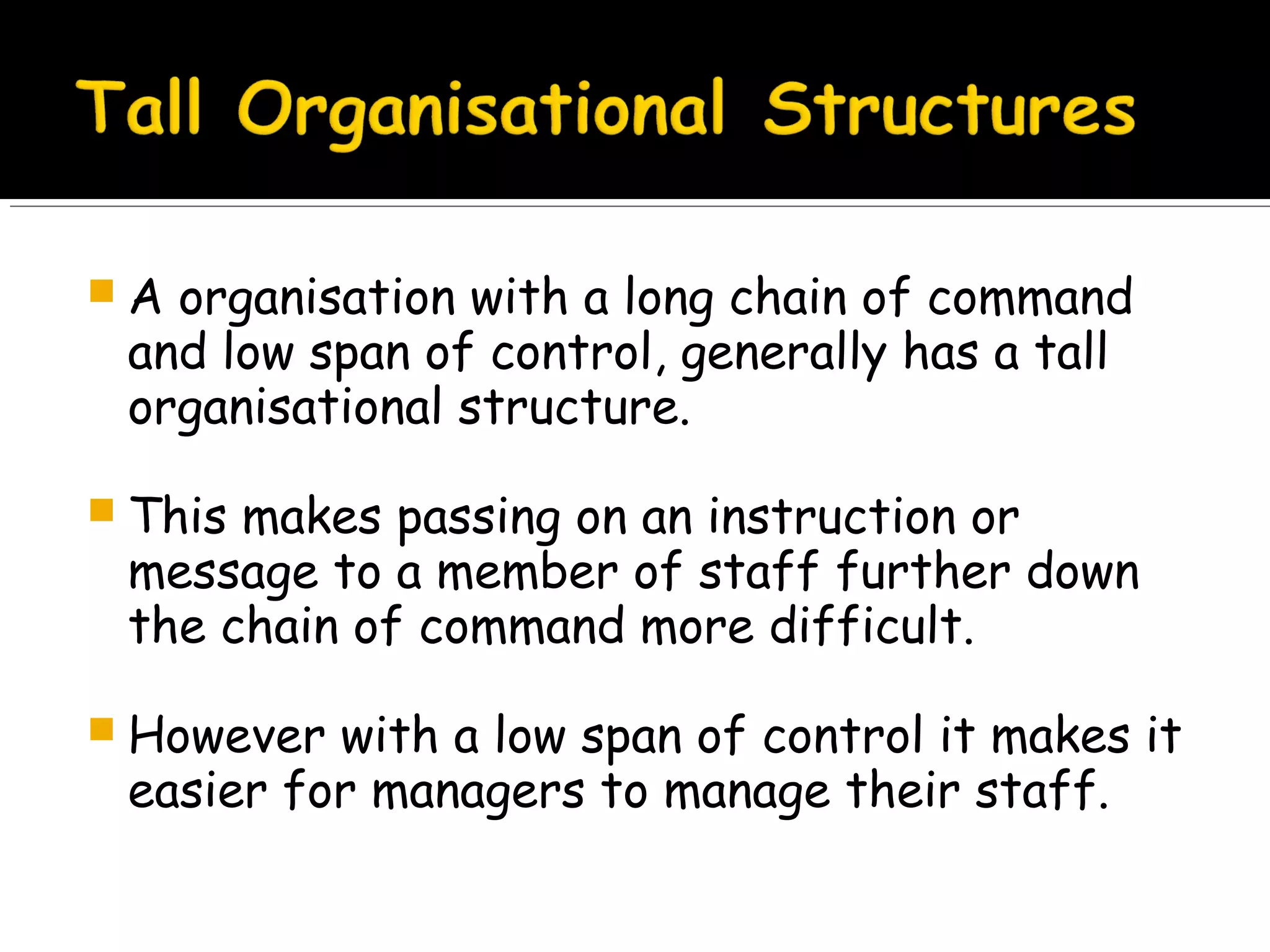 A

organisation with a long chain of command
and low span of control, generally has a tall
organisational structure.

 This

makes passing on an instruction or
message to a member of staff further down
the chain of command more difficult.

 However

with a low span of control it makes it
easier for managers to manage their staff.

 
