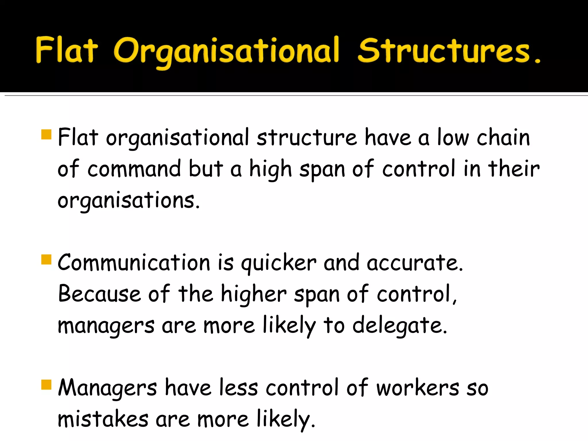  Flat

organisational structure have a low chain
of command but a high span of control in their
organisations.

 Communication

is quicker and accurate.
Because of the higher span of control,
managers are more likely to delegate.

 Managers

have less control of workers so
mistakes are more likely.

 