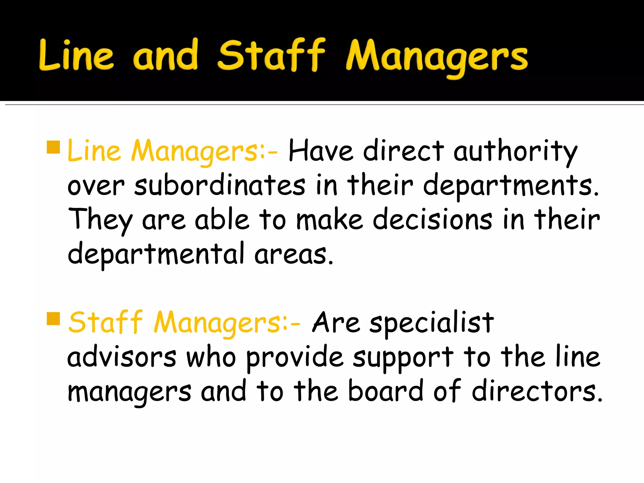  Line

Managers:- Have direct authority
over subordinates in their departments.
They are able to make decisions in their
departmental areas.

 Staff

Managers:- Are specialist
advisors who provide support to the line
managers and to the board of directors.

 
