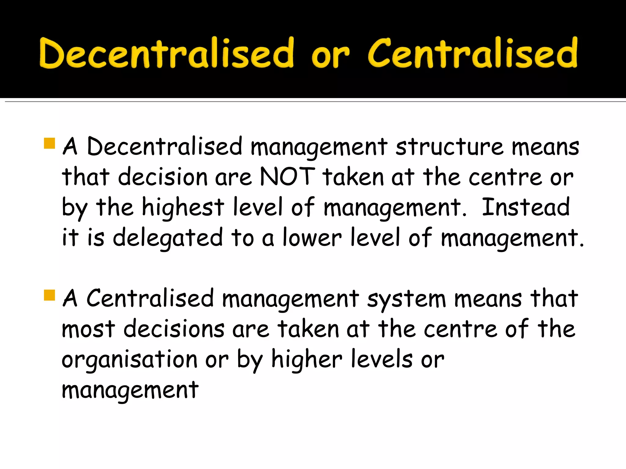A

Decentralised management structure means
that decision are NOT taken at the centre or
by the highest level of management. Instead
it is delegated to a lower level of management.

A

Centralised management system means that
most decisions are taken at the centre of the
organisation or by higher levels or
management

 