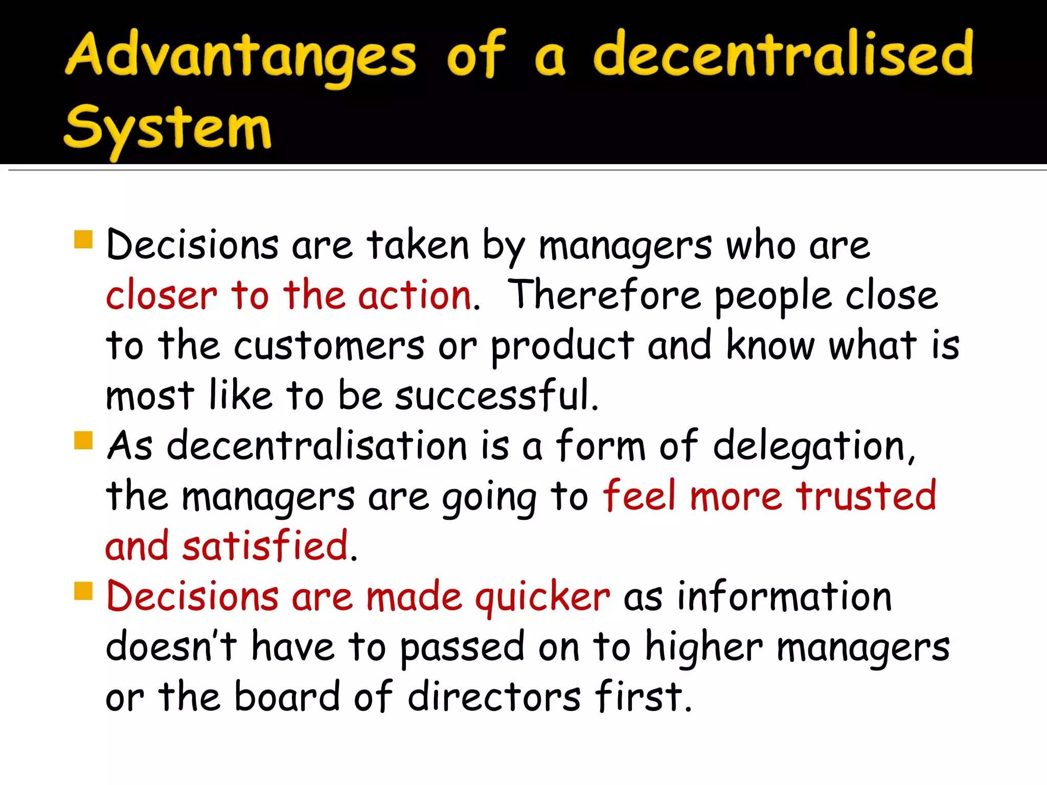  Decisions

are taken by managers who are
closer to the action. Therefore people close
to the customers or product and know what is
most like to be successful.
 As decentralisation is a form of delegation,
the managers are going to feel more trusted
and satisfied.
 Decisions are made quicker as information
doesn’t have to passed on to higher managers
or the board of directors first.

 