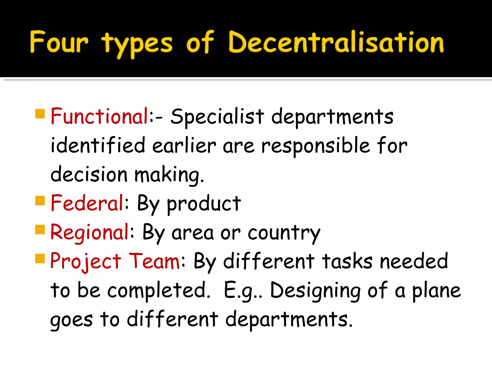  Functional:-

Specialist departments
identified earlier are responsible for
decision making.
 Federal: By product
 Regional: By area or country
 Project Team: By different tasks needed
to be completed. E.g.. Designing of a plane
goes to different departments.

 