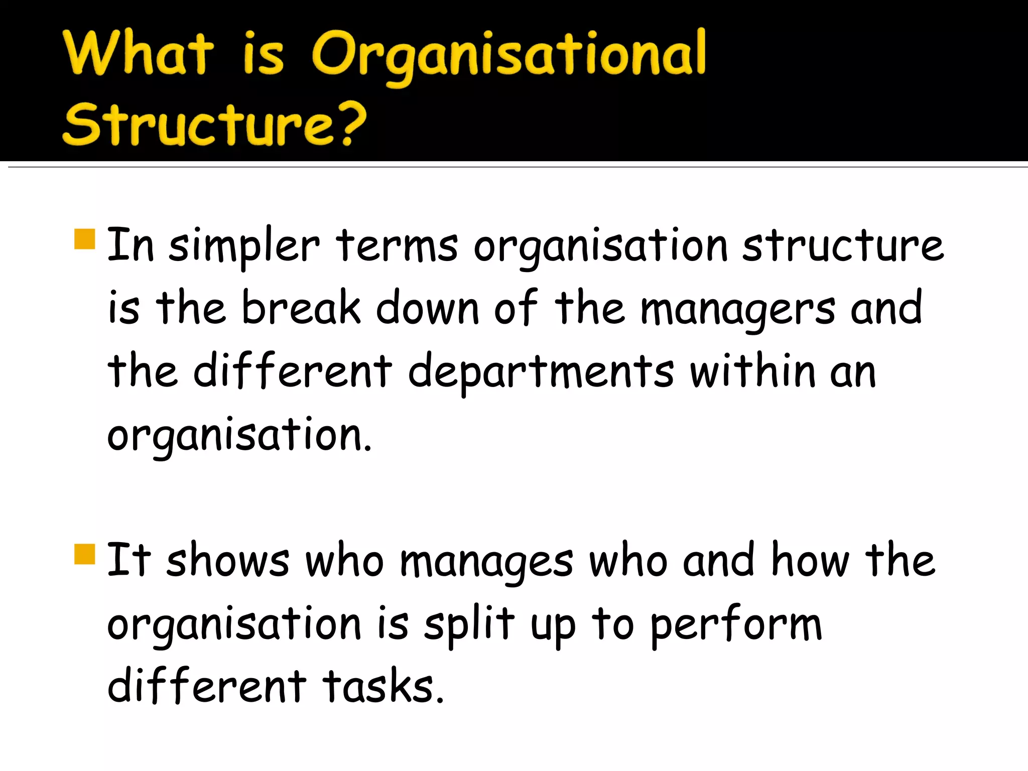 In

simpler terms organisation structure
is the break down of the managers and
the different departments within an
organisation.

 It

shows who manages who and how the
organisation is split up to perform
different tasks.

 