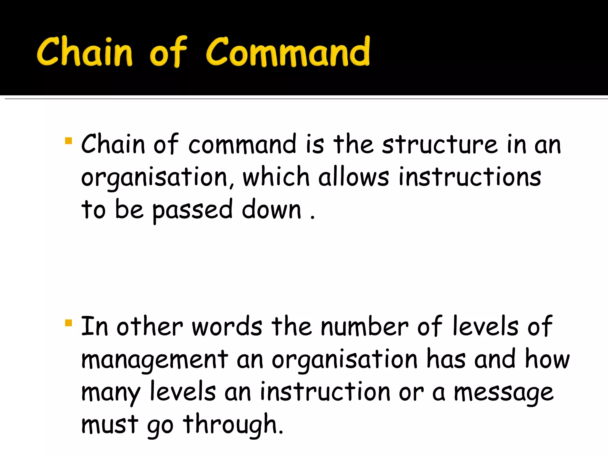  Chain of command is the structure in an

organisation, which allows instructions
to be passed down .

 In other words the number of levels of

management an organisation has and how
many levels an instruction or a message
must go through.

 