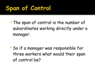  The span of control is the number of

subordinates working directly under a
manager.
 So if a manager was responsible for

three workers what would their span
of control be?

 