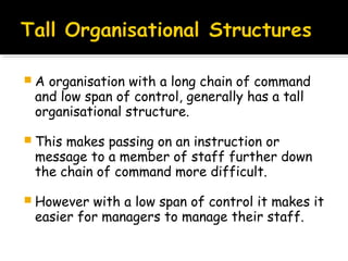 A

organisation with a long chain of command
and low span of control, generally has a tall
organisational structure.

 This

makes passing on an instruction or
message to a member of staff further down
the chain of command more difficult.

 However

with a low span of control it makes it
easier for managers to manage their staff.

 