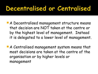 A

Decentralised management structure means
that decision are NOT taken at the centre or
by the highest level of management. Instead
it is delegated to a lower level of management.

A

Centralised management system means that
most decisions are taken at the centre of the
organisation or by higher levels or
management

 
