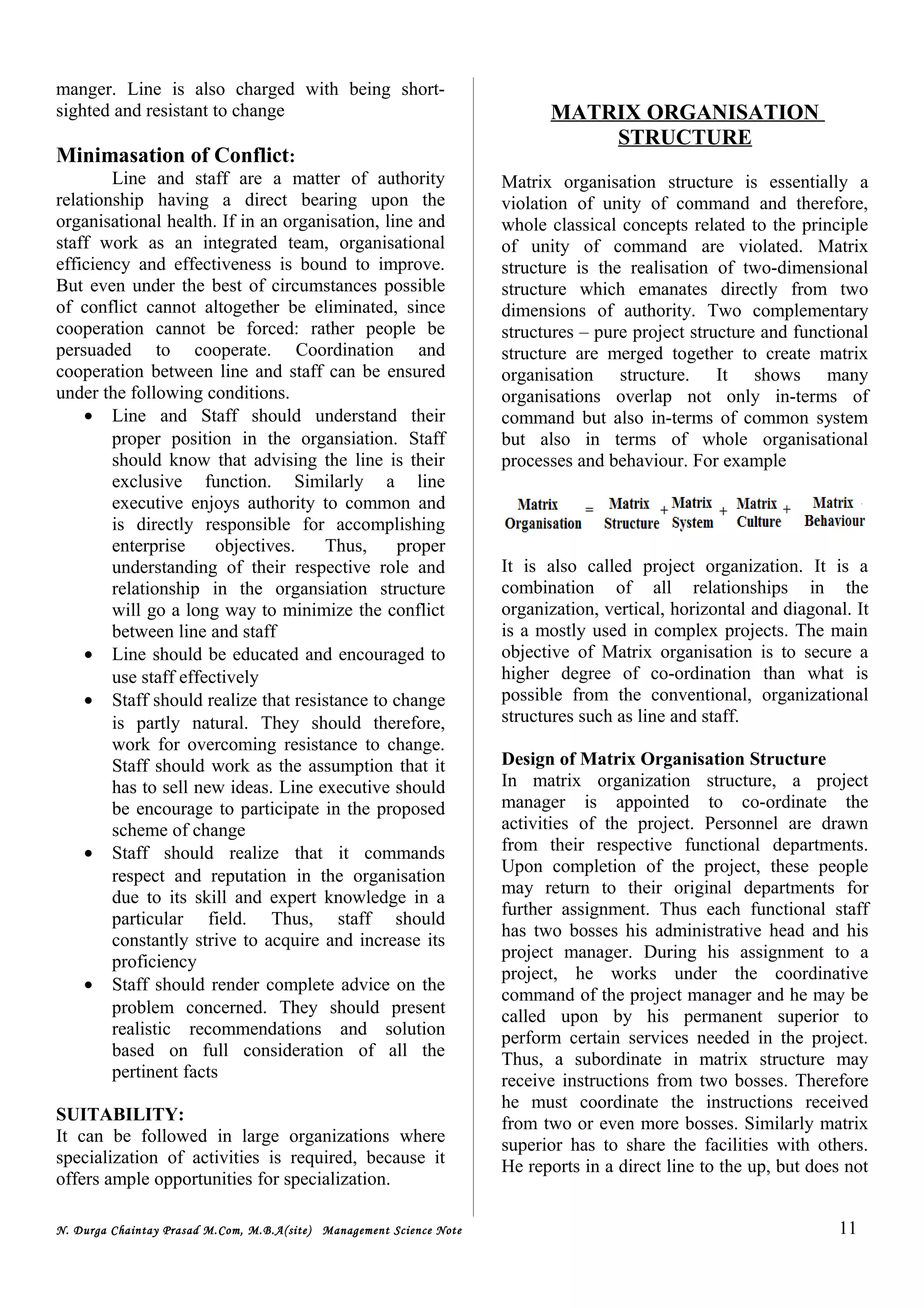manger. Line is also charged with being short-
sighted and resistant to change
Minimasation of Conflict:
Line and staff are a matter of authority
relationship having a direct bearing upon the
organisational health. If in an organisation, line and
staff work as an integrated team, organisational
efficiency and effectiveness is bound to improve.
But even under the best of circumstances possible
of conflict cannot altogether be eliminated, since
cooperation cannot be forced: rather people be
persuaded to cooperate. Coordination and
cooperation between line and staff can be ensured
under the following conditions.
• Line and Staff should understand their
proper position in the organsiation. Staff
should know that advising the line is their
exclusive function. Similarly a line
executive enjoys authority to common and
is directly responsible for accomplishing
enterprise objectives. Thus, proper
understanding of their respective role and
relationship in the organsiation structure
will go a long way to minimize the conflict
between line and staff
• Line should be educated and encouraged to
use staff effectively
• Staff should realize that resistance to change
is partly natural. They should therefore,
work for overcoming resistance to change.
Staff should work as the assumption that it
has to sell new ideas. Line executive should
be encourage to participate in the proposed
scheme of change
• Staff should realize that it commands
respect and reputation in the organisation
due to its skill and expert knowledge in a
particular field. Thus, staff should
constantly strive to acquire and increase its
proficiency
• Staff should render complete advice on the
problem concerned. They should present
realistic recommendations and solution
based on full consideration of all the
pertinent facts
SUITABILITY:
It can be followed in large organizations where
specialization of activities is required, because it
offers ample opportunities for specialization.
MATRIX ORGANISATION
STRUCTURE
Matrix organisation structure is essentially a
violation of unity of command and therefore,
whole classical concepts related to the principle
of unity of command are violated. Matrix
structure is the realisation of two-dimensional
structure which emanates directly from two
dimensions of authority. Two complementary
structures – pure project structure and functional
structure are merged together to create matrix
organisation structure. It shows many
organisations overlap not only in-terms of
command but also in-terms of common system
but also in terms of whole organisational
processes and behaviour. For example
It is also called project organization. It is a
combination of all relationships in the
organization, vertical, horizontal and diagonal. It
is a mostly used in complex projects. The main
objective of Matrix organisation is to secure a
higher degree of co-ordination than what is
possible from the conventional, organizational
structures such as line and staff.
Design of Matrix Organisation Structure
In matrix organization structure, a project
manager is appointed to co-ordinate the
activities of the project. Personnel are drawn
from their respective functional departments.
Upon completion of the project, these people
may return to their original departments for
further assignment. Thus each functional staff
has two bosses his administrative head and his
project manager. During his assignment to a
project, he works under the coordinative
command of the project manager and he may be
called upon by his permanent superior to
perform certain services needed in the project.
Thus, a subordinate in matrix structure may
receive instructions from two bosses. Therefore
he must coordinate the instructions received
from two or even more bosses. Similarly matrix
superior has to share the facilities with others.
He reports in a direct line to the up, but does not
N. Durga Chaintay Prasad M.Com, M.B.A(site) Management Science Note 11
 