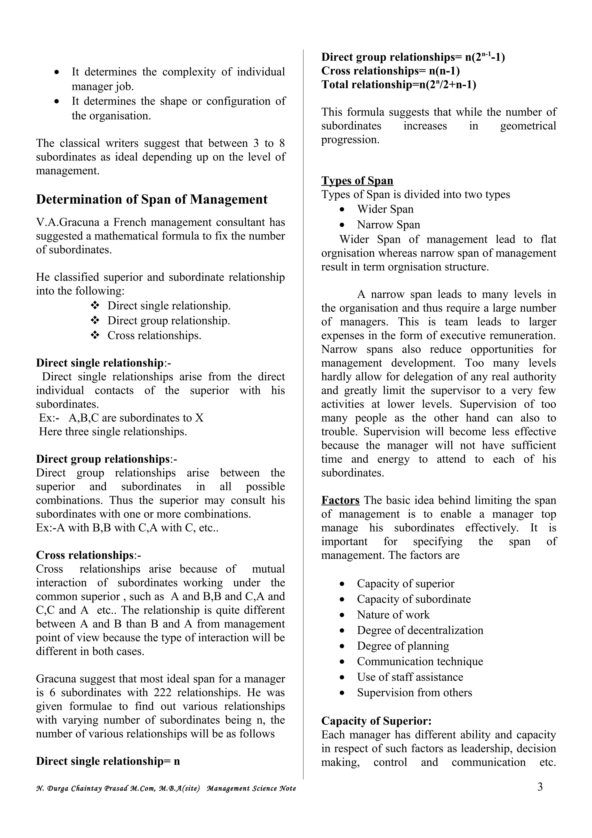 • It determines the complexity of individual
manager job.
• It determines the shape or configuration of
the organisation.
The classical writers suggest that between 3 to 8
subordinates as ideal depending up on the level of
management.
Determination of Span of Management
V.A.Gracuna a French management consultant has
suggested a mathematical formula to fix the number
of subordinates.
He classified superior and subordinate relationship
into the following:
 Direct single relationship.
 Direct group relationship.
 Cross relationships.
Direct single relationship:-
Direct single relationships arise from the direct
individual contacts of the superior with his
subordinates.
Ex:- A,B,C are subordinates to X
Here three single relationships.
Direct group relationships:-
Direct group relationships arise between the
superior and subordinates in all possible
combinations. Thus the superior may consult his
subordinates with one or more combinations.
Ex:-A with B,B with C,A with C, etc..
Cross relationships:-
Cross relationships arise because of mutual
interaction of subordinates working under the
common superior , such as A and B,B and C,A and
C,C and A etc.. The relationship is quite different
between A and B than B and A from management
point of view because the type of interaction will be
different in both cases.
Gracuna suggest that most ideal span for a manager
is 6 subordinates with 222 relationships. He was
given formulae to find out various relationships
with varying number of subordinates being n, the
number of various relationships will be as follows
Direct single relationship= n
Direct group relationships= n(2n-1
-1)
Cross relationships= n(n-1)
Total relationship=n(2n
/2+n-1)
This formula suggests that while the number of
subordinates increases in geometrical
progression.
Types of Span
Types of Span is divided into two types
• Wider Span
• Narrow Span
Wider Span of management lead to flat
orgnisation whereas narrow span of management
result in term orgnisation structure.
A narrow span leads to many levels in
the organisation and thus require a large number
of managers. This is team leads to larger
expenses in the form of executive remuneration.
Narrow spans also reduce opportunities for
management development. Too many levels
hardly allow for delegation of any real authority
and greatly limit the supervisor to a very few
activities at lower levels. Supervision of too
many people as the other hand can also to
trouble. Supervision will become less effective
because the manager will not have sufficient
time and energy to attend to each of his
subordinates.
Factors The basic idea behind limiting the span
of management is to enable a manager top
manage his subordinates effectively. It is
important for specifying the span of
management. The factors are
• Capacity of superior
• Capacity of subordinate
• Nature of work
• Degree of decentralization
• Degree of planning
• Communication technique
• Use of staff assistance
• Supervision from others
Capacity of Superior:
Each manager has different ability and capacity
in respect of such factors as leadership, decision
making, control and communication etc.
N. Durga Chaintay Prasad M.Com, M.B.A(site) Management Science Note 3
 