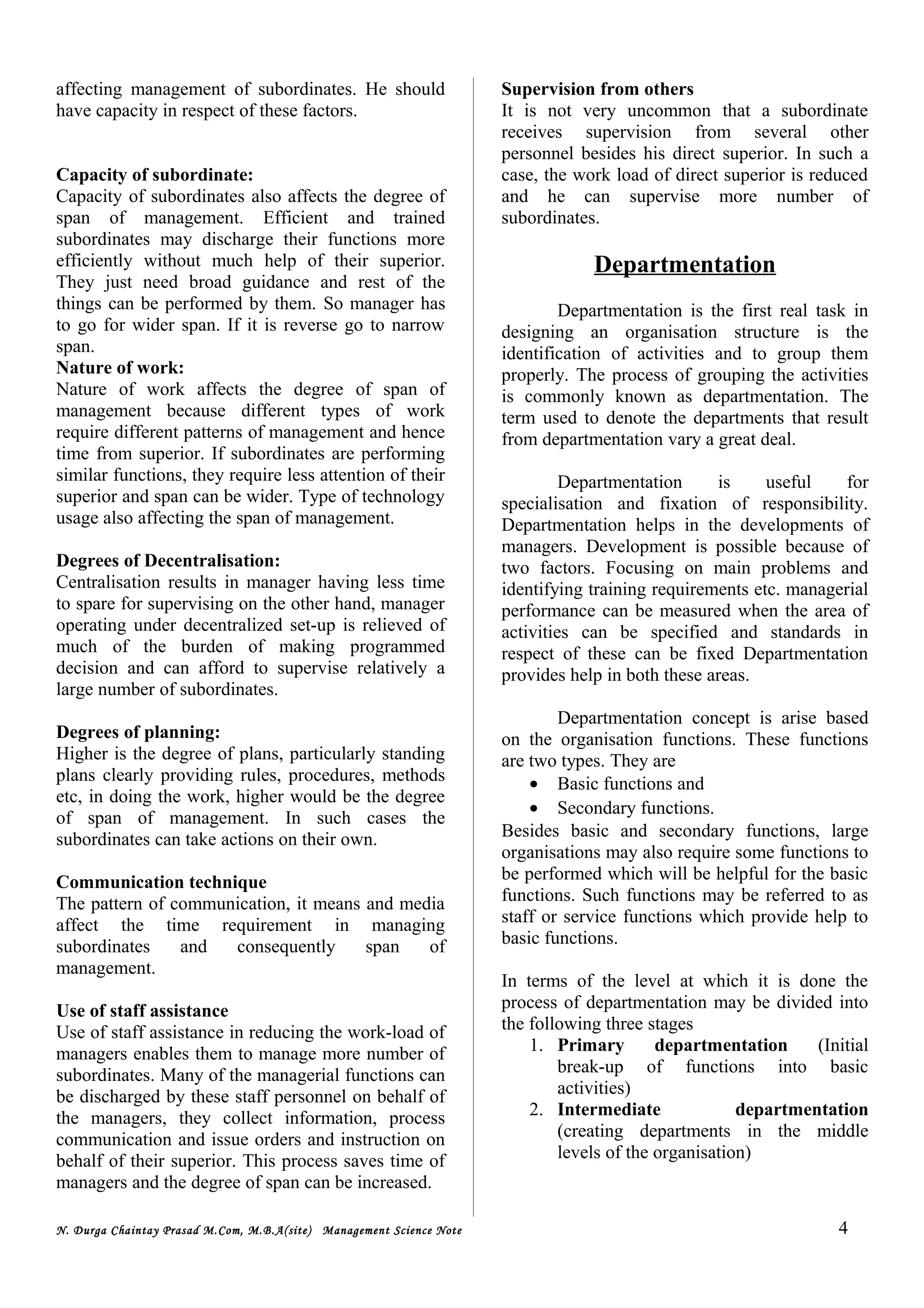 affecting management of subordinates. He should
have capacity in respect of these factors.
Capacity of subordinate:
Capacity of subordinates also affects the degree of
span of management. Efficient and trained
subordinates may discharge their functions more
efficiently without much help of their superior.
They just need broad guidance and rest of the
things can be performed by them. So manager has
to go for wider span. If it is reverse go to narrow
span.
Nature of work:
Nature of work affects the degree of span of
management because different types of work
require different patterns of management and hence
time from superior. If subordinates are performing
similar functions, they require less attention of their
superior and span can be wider. Type of technology
usage also affecting the span of management.
Degrees of Decentralisation:
Centralisation results in manager having less time
to spare for supervising on the other hand, manager
operating under decentralized set-up is relieved of
much of the burden of making programmed
decision and can afford to supervise relatively a
large number of subordinates.
Degrees of planning:
Higher is the degree of plans, particularly standing
plans clearly providing rules, procedures, methods
etc, in doing the work, higher would be the degree
of span of management. In such cases the
subordinates can take actions on their own.
Communication technique
The pattern of communication, it means and media
affect the time requirement in managing
subordinates and consequently span of
management.
Use of staff assistance
Use of staff assistance in reducing the work-load of
managers enables them to manage more number of
subordinates. Many of the managerial functions can
be discharged by these staff personnel on behalf of
the managers, they collect information, process
communication and issue orders and instruction on
behalf of their superior. This process saves time of
managers and the degree of span can be increased.
Supervision from others
It is not very uncommon that a subordinate
receives supervision from several other
personnel besides his direct superior. In such a
case, the work load of direct superior is reduced
and he can supervise more number of
subordinates.
Departmentation
Departmentation is the first real task in
designing an organisation structure is the
identification of activities and to group them
properly. The process of grouping the activities
is commonly known as departmentation. The
term used to denote the departments that result
from departmentation vary a great deal.
Departmentation is useful for
specialisation and fixation of responsibility.
Departmentation helps in the developments of
managers. Development is possible because of
two factors. Focusing on main problems and
identifying training requirements etc. managerial
performance can be measured when the area of
activities can be specified and standards in
respect of these can be fixed Departmentation
provides help in both these areas.
Departmentation concept is arise based
on the organisation functions. These functions
are two types. They are
• Basic functions and
• Secondary functions.
Besides basic and secondary functions, large
organisations may also require some functions to
be performed which will be helpful for the basic
functions. Such functions may be referred to as
staff or service functions which provide help to
basic functions.
In terms of the level at which it is done the
process of departmentation may be divided into
the following three stages
1. Primary departmentation (Initial
break-up of functions into basic
activities)
2. Intermediate departmentation
(creating departments in the middle
levels of the organisation)
N. Durga Chaintay Prasad M.Com, M.B.A(site) Management Science Note 4
 