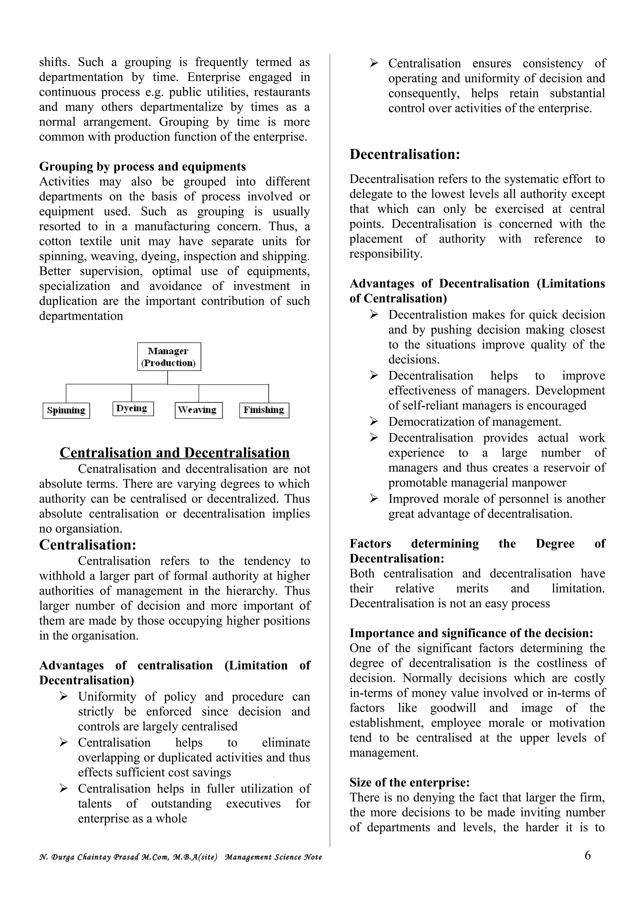 shifts. Such a grouping is frequently termed as
departmentation by time. Enterprise engaged in
continuous process e.g. public utilities, restaurants
and many others departmentalize by times as a
normal arrangement. Grouping by time is more
common with production function of the enterprise.
Grouping by process and equipments
Activities may also be grouped into different
departments on the basis of process involved or
equipment used. Such as grouping is usually
resorted to in a manufacturing concern. Thus, a
cotton textile unit may have separate units for
spinning, weaving, dyeing, inspection and shipping.
Better supervision, optimal use of equipments,
specialization and avoidance of investment in
duplication are the important contribution of such
departmentation
Centralisation and Decentralisation
Cenatralisation and decentralisation are not
absolute terms. There are varying degrees to which
authority can be centralised or decentralized. Thus
absolute centralisation or decentralisation implies
no organsiation.
Centralisation:
Centralisation refers to the tendency to
withhold a larger part of formal authority at higher
authorities of management in the hierarchy. Thus
larger number of decision and more important of
them are made by those occupying higher positions
in the organisation.
Advantages of centralisation (Limitation of
Decentralisation)
 Uniformity of policy and procedure can
strictly be enforced since decision and
controls are largely centralised
 Centralisation helps to eliminate
overlapping or duplicated activities and thus
effects sufficient cost savings
 Centralisation helps in fuller utilization of
talents of outstanding executives for
enterprise as a whole
 Centralisation ensures consistency of
operating and uniformity of decision and
consequently, helps retain substantial
control over activities of the enterprise.
Decentralisation:
Decentralisation refers to the systematic effort to
delegate to the lowest levels all authority except
that which can only be exercised at central
points. Decentralisation is concerned with the
placement of authority with reference to
responsibility.
Advantages of Decentralisation (Limitations
of Centralisation)
 Decentralistion makes for quick decision
and by pushing decision making closest
to the situations improve quality of the
decisions.
 Decentralisation helps to improve
effectiveness of managers. Development
of self-reliant managers is encouraged
 Democratization of management.
 Decentralisation provides actual work
experience to a large number of
managers and thus creates a reservoir of
promotable managerial manpower
 Improved morale of personnel is another
great advantage of decentralisation.
Factors determining the Degree of
Decentralisation:
Both centralisation and decentralisation have
their relative merits and limitation.
Decentralisation is not an easy process
Importance and significance of the decision:
One of the significant factors determining the
degree of decentralisation is the costliness of
decision. Normally decisions which are costly
in-terms of money value involved or in-terms of
factors like goodwill and image of the
establishment, employee morale or motivation
tend to be centralised at the upper levels of
management.
Size of the enterprise:
There is no denying the fact that larger the firm,
the more decisions to be made inviting number
of departments and levels, the harder it is to
N. Durga Chaintay Prasad M.Com, M.B.A(site) Management Science Note 6
 